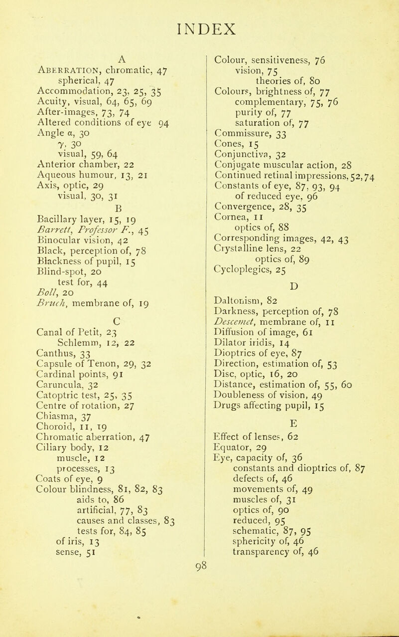 A Aberration, chrorratic, 47 spherical, 47 Accommodation, 23, 25, 35 Acuity, visual, 64, 65, 69 After-images, 73, 74 Altered conditions of eye 94 Angle a, 30 7; 30 visual, 59, 64 Anterior chamber, 22 Aqueous humour, 13, 21 Axis, optic, 29 visual, 30, 31 B Bacillary layer, 15, 19 Barrett, Professor F.^ 45 Binocular vision, 42 Black, perception of, 78 Blackness of pupil, 15 Blind-spot, 20 test for, 44 Boll, 20 BrttcJi, membrane of, 19 C Canal of Petit, 23 Schlemm, 12, 22 Canthus, 33 Capsule of Tenon, 29, 32 Cardinal points, 91 Caruncula, 32 Catoptric test, 25, 35 Centre of rotation, 27 Chiasma, 37 Choroid, 11, 19 Chromatic aberration, 47 Ciliary body, 12 muscle, 12 processes, 13 Coats of eye, 9 Colour blindness, 81, 82, 83 aids to, 86 artificial, 77, 83 causes and classes, 83 tests for, 84, 85 of iris, 13 sense, 51 Colour, sensitiveness, 76 vision, 75 theories of, 80 Colours, brightness of, 77 complementary, 75, 76 purity of, 77 saturation of, 77 Commissure, 33 Cones, 15 Conjunctiva, 32 Conjugate muscular action, 28 Continued retinal impressions, 52,74 Constants of eye, 87, 93, 94 of reduced eye, 96 Convergence, 28, 35 Cornea, 11 optics of, 88 Corresponding images, 42, 43 Crystalline lens, 22 optics of, 89 Cycloplegics, 25 D Daltonism, 82 Darkness, perception of, 78 Desceviet, membrane of, ii Diffusion of image, 61 Dilator iridis, 14 Dioptrics of eye, 87 Direction, estimation of, 53 Disc, optic, 16, 20 Distance, estimation of, 55, 60 Doubleness of vision, 49 Drugs affecting pupil, 15 E Effect of lenses, 62 Equator, 29 Eye, capacity of, 36 constants and dioptrics of, 87 defects of, 46 movements of, 49 muscles of, 31 optics of, 90 reduced, 95 schematic, 87, 95 sphericity of, 46 transparency of, 46