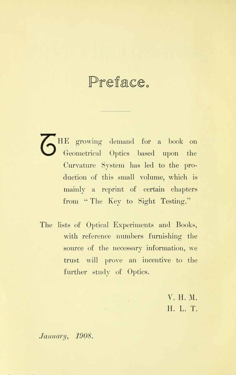 5 HE growing demand for a book on Geometrical Optics based upon the Curvature System has led to the pro- duction of this small volume, which is mainly a reprint of certain chapters from  The Key to Sight Testinj The lists of Optical Experiments and Books, with reference numbers furnishing the source of the necessary information, we trust will prove an incentive to the further study of Optics. y. H. M. H. L. T. January^ 1908.