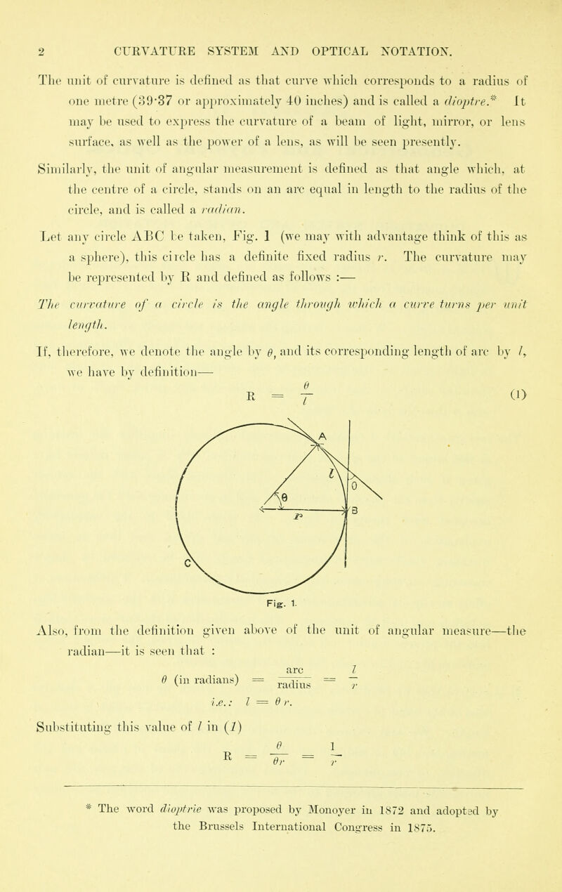 The unit of curvature is defined as that curve ^vhich corresponds to a radius of one metre (3937 or approximately 40 inches) and is called a dioptre/^ It may be used to express the curvature of a beam of light, mirror, or lens surface, as well as the poAver of a lens, as will be seen presently. Similarly, the unit of angular measurement is defined as that angle which, at tlie centre of a circle, stands on an arc equal in length to the radius of the circle, and is called a radian. Let any circle ABC be taken, Fig. 1 (we may with advantage think of this as a sphere), this circle has a definite fixed radius r. The curvature may be represented by R and defined as follows :— Tlic currature of a circle is the angle throngli tvhich a curve turns per unit lerif/tJi. If, therefore, we denote tlie angle by e, •'^nd its corresponding length of arc by we have by definition-—■ e R = T- (O Fig. 1. Also, from the definition given above of the unit of angular measure—tlie radian—it is seen tliat : 6 (in radians) i.e.: I Substituting this value of / in (i) R = arc radius dr. The word diopfrle was proposed by Monoyer in 1872 and adopted by the Brussels International Congress in 1875.