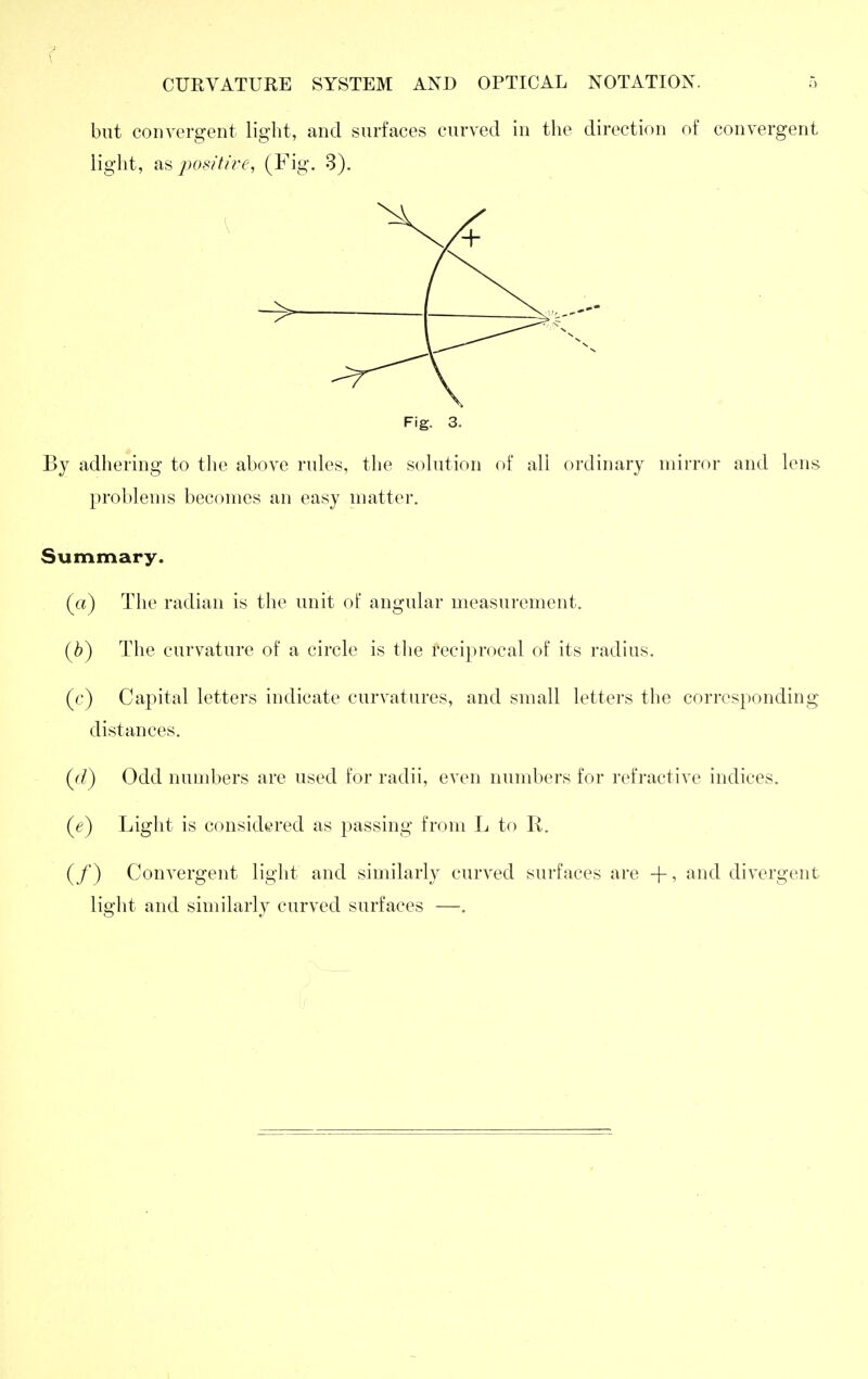 but convergent light, and surfaces curved in the direction of convergent light, pot!itii-e, (Fig. 3). Fig. 3. By adhering to the above rules, the solution of all ordinary mirror and lens problems becomes an easy matter. Summary. (a) The radian is the unit of angular measurement. (^) The curvature of a circle is tlie reciprocal of its radius. (c) Capital letters indicate curvatures, and small letters tlie corresponding distances. (c/) Odd nund)ers are used for radii, even numbers for refractive indices. (e) Light is considered as passing from L to R. (/) Convergent light and similarly curved surfaces are -f, and divergent light and similarly curved surfaces —.