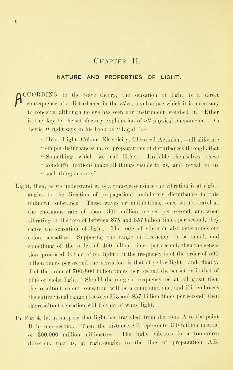 Chapter 11. NATURE AND PROPERTIES OF LIGHT. CCORDING to the wave theory, tlie sensation of light is a direct I consequence of a disturbance in tlie etlier, a substance which it is necessary to conceive, although no eye has seen nor instrument weighed it. Ether is tlie key to the satisfactory explanation of all physical phenomena. As Lewis Wright says in his book on  Light :—  Heat, Light, Colour, Electricity, Chemical Actinism,—all alike are  simple disturbances in, or propagations of disturbances through, that  Something which we call Ether. Invisible themselves, these  wonderful motions make all things visible to us, and reveal to us  such things as are. Light, then, as we understand it, is a transverse (since the vibration is at right- angles to the direction of propagation) undulatory disturbance in this unknown substance. These waves or undulations, once set up, travel at the enormous rate of about 300 million metres per second, and when vibrating at the rate of between 375 and 857 billion times per second, they cause the sensation of light. Tlie rate of vibration also determines our colour sensation. Supposing the range of frequency to be small, and something of the order of 400 billion times per second, then the sensa- tion produced is that of red light ; if the fi'equency is of the order of 500 billion times per second the sensation is that of yellow light: and, finally, if of the order of 700-800 billion times per second the sensation is that of blue or violet light. Should the range of frequency be at all great then the resultant colour sensation Avill be a compound one, and if it embraces the entire visual range (between 375 and 857 billion times per second) then the resultant sensation will be that of white light. In Fig. 4, let us suppose that light has travelled from the point A to the i)oint B in one second. Then the distance AB represents oOO million metres, or 300,000 million millimetres. The light vibrates in a transverse direction, that iy, at right-angles to the line of propagation AB.