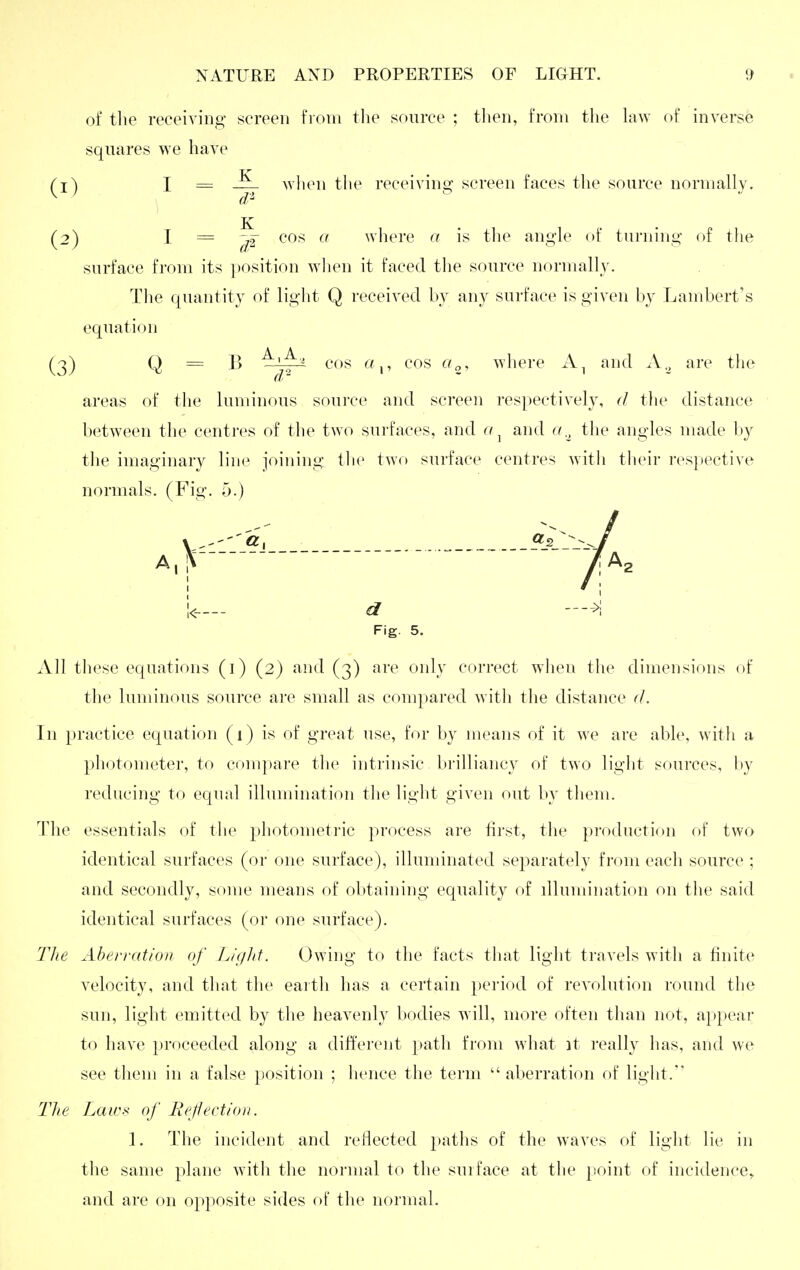 of the receiving screen from tlie source ; then, from the hiw of inverse squares we have (1) I = wlien the receiving screen faces the source normally. (2) I = cos a where a is the angle of turning of the surface from its ])Osition wlien it faced the source normally. Tlie quantity of liglit Q received by any surface is given by Lambert's equation (3) Q = B ^'jt~ ^^^^ p ^'^^ ^'o, where and A.^ are the areas of the luminous soui-ce and screen respectively, d the distance between the centres of the two surfaces, and a ^ and a.^ the angles made by tlie imaginary linc^ joining tlic two surface centres with their res})ective normals. (Fig. 5.) V-'''«. _ _ _ I !<___- d Fig. 5. All tliese equations (i) (2) and (3) are oidy correct wlieu the dimensions of the luminous source are small as compared witli the distance (/. Tn practice equation (1) is of great use, for by means of it we are able, with a photometer, to compare the intrinsic brilliancy of two light sources, by reducing to equal illumination the light given out by tliem. The essentials of the photometric process are first, the production of two identical surfaces (or one surface), illuminated separately from each source ; and secondly, some means of obtaining equality of dlumination on the said identical surfaces (or one surface). The Aberration of Liglit. Owing to the facts tliat light travels with a finite velocity, and that the eartli has a certain jjcriod of revolution round the sun, light emitted by the heavenly bodies will, more often than not, appear to have proceeded along a different path from what it really has, and we see them in a false position ; hence the term  aberration of liglit. The Laws of liefectiou. 1. The incident and reflected paths of the waves of light lie in the same plane witli the normal to the surface at the point of incidence^ and are on opposite sides of the normal.