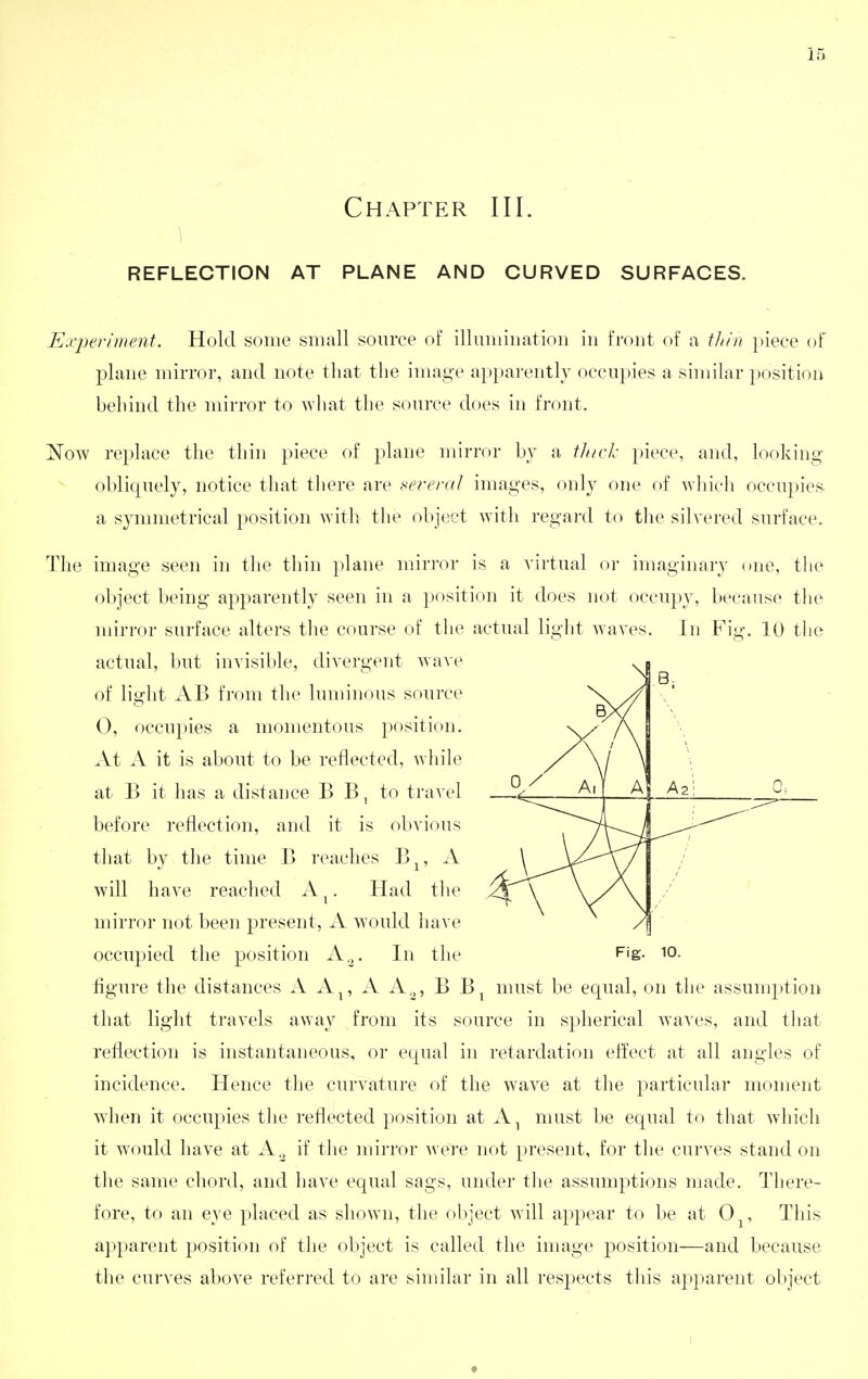 Chapter III. REFLECTION AT PLANE AND CURVED SURFACES. Experiment. Hold some small source of illumination in front of a thin |)iece of plane mirror, and note that tlie image apparently occupies a similar position behind the mirror to ^vliat the source does in front, Now replace the thin piece of plane mirror b}^ a tlnclc piece, and, looking obliquely, notice that there are several images, only one of which occu})ies a symmetrical position with the object with regard to the silvered surface. The image seen in the thin plane mirror is a virtual or imaginary one, the object being apparently seen in a position it does not occupy, because the mirror surface alters the course of the actual ligiit waves. In Fig. 10 the actual, but invisible, divergent wave of light AB from the luminous source 0, occupies a momentous position. At A it is about to be reflected, while at B it has a distance B B, to travel before reflection, and it is obvious that by the time B reaches B^, A will have reached A^. Had tlie mirror not been present, A would have occupied the position A^. In the Fig, io. figure the distances A A^, A A.^, B B^ must be equal, on the assumption that light travels away from its source in spherical waves, and that reflection is instantaneous, or equal in retardation effect at all angles of incidence. Hence the curvature of the wave at the particular moment when it occupies the reflected position at A^ must be equal to that which it would have at A.^ if the mirror were not present, for the curves stand on the same chord, and have equal sags, under the assumptions made. There- fore, to an eye placed as shown, the object will appear to be at 0^, This apparent position of the object is called the image position—and because tlie curves above referred to are similar in all respects this apparent object I