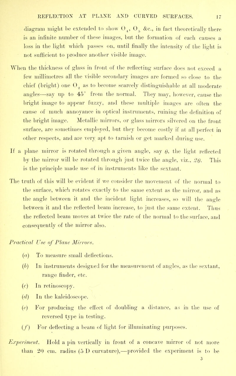 diagram might be extended to show O^, 0, &c., in fact theoretically there is an infinite number of these images, but the formation of each causes a loss in the light which passes on, until finally the intensity of the light is ■ not sufficient to produce anotlier visil)le image. When the thickness of glass in front of tlie reflecting surface does not exceed a few millimetres all the visible secondary images are formed so close to the chief (bright) one 0.^ as to become scarcely distinguishable at all moderate angles—say up to 45° from the normal. They may, however, cause the bright image to appear fuzzy, and these multiple images are often the cause of much annoyance in optical instruments, ruining the definition of the bright image. Metallic mirrors, or glass mirrors silvered on the front surface, are sometimes employed, but they become costly if at all perfect in other respects, and are very apt to tarnish or get marked during use. If a plane mirror is rotated through a given angle, say 0, tlie light reflected by the mirror will be rotated through just twice the angle, viz., .20- This is the principle made use of in instruments like the sextant. The truth of this will be evident if we consider the movement of the normal to the surface, which rotates exactly to the same extent as the mirror, and as the angle between it and the incident light increases, so will the angle between it and the reflected beam increase, to just the same extent. Tlius the reflected beam moves at twice the rate of the normal to the surface, and consequently of the mirror also. Practical Use of Plane Mirrors. (a) To measure small deflections. (b) In instruments designed for the measurement of angles, as the sextant, range finder, etc. (r) In retinoscopy. {(I) In the kaleidoscope. (e) For producing the effect of doubling a distance, as in the use (^f reversed type in testing. (/) For deflecting a beam of light for illuminating purposes. Experiment. Hold a pin vertically in front of a concave mirror of not more than 20 cm. radius (5 D curvature),—provided the experiment is to be 3