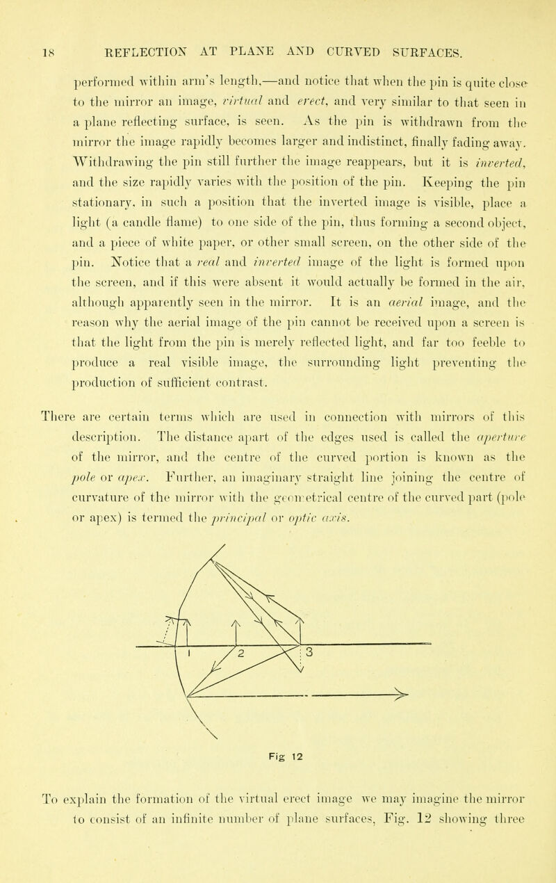 performed Avitliin arm's length.—and notice that when the pin is quite close to the mirror an image, rirtwd and erect, and very similar to that seen in a plane reflecting surface, is seen. As the pin is withdrawn from the mirror the image rapidly becomes larger and indistinct, finally fading away. Withdrawing the pin still further the image reappears, but it is iiwerted, and the size rapidly varies with the position of the pin. Keeping the pin stationary, in such a position that the inverted image is visible, place a light (a candle flame) to one side of the pin, thus forming a second object, and a piece of white paper, or other small screen, on the other side of the pin. ISTotice that a real and inrerted image of the light is formed upon the screen, and if this w^ere absent it would actually be formed in the air, although apparently seen in the mirror. It is an aerial image, and the reason why the aerial image of the pin cannot be received upon a screen is that the light from the pin is merely reflected light, and far too feeble to produce a real visible image, the surrounding light preventing the production of suflicient contrast. There are certain terms which are used in connection with mirrors of this description. The distance apart of the edges used is called the aperture of the mirror, and the centre of the curved portion is known as the jiole or a/pe.v. Further, an imaginary straight line joining the centre of curvature of the mirror with the geon:etrical centre of the curved part (pole or apex) is termed the principal or optic axis. Fig 12 To explain the formation of the virtual erect image we may imngine the mirror to consist of an infinite number of plane surfaces, Fig. 12 showing three