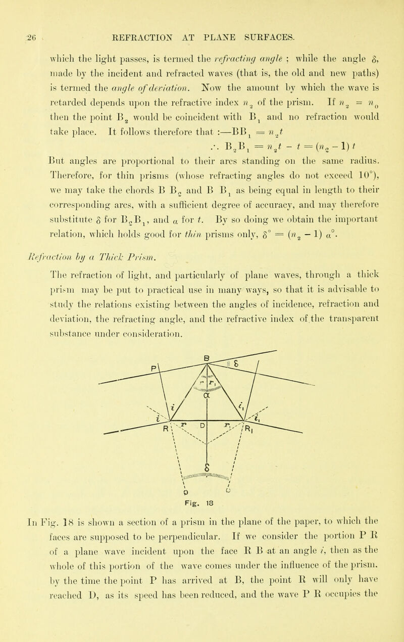 which the light passes, is termed the refracting angle ; wliile the angle S, made by the incident and refracted waves (that is, the old and new paths) is termed the angle of deviation. Now the amount by which the wave is retarded depends upon the refractive index of the prism. If n= n^ then the point would be coincident with and no refraction Avould take place. It follows therefore tliat :—BB^ = nj .-. B,B^ = - t = {no-\)t But angles are proportional to their arcs standing on the same radius. Therefore, for thin prisms (whose refracting angles do not exceed 10°), we may take the chords B B^ and B B^ as being equal in length to their corresponding arcs, with a sufficient degree of accuracy, and may therefore substitute S for B^B^, and a for t. By so doing we obtain the important relation, wliich holds good for tliiii prisms only, 5° = {n ^ — 1) o°- Refraction h}j a Tliiclc Prism. Tlie refraction of light, and particularly of plane waves, through a thick prism may be put to practical use in many w^ays, so that it is advisable to study the relations existing between the angles of incidence, refraction and deviation, the refracting angle, and the refi'active index of,the transparent substance under consideration. 0 Fig. 18 In Fig. 18 is shown a section of a prism in the plane of the paper, to which the faces are supposed to be perpendicular. If we consider the portion P E of a plane wave incident upon the face E B at an angle /, then as the whole of this portion of the wave comes under the influence of the prism, by tlie time the point P has arrived at B, the point E will only have reached D, as its speed has been reduced, and the wave P E occupies the