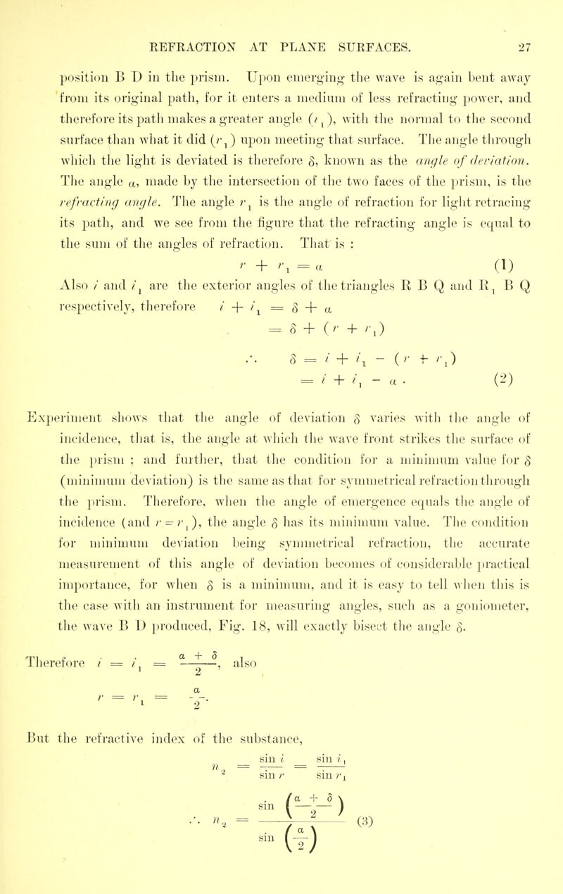 position B D in the prism. Ui)on emerging the wave is again bent away from its original path, for it enters a medium of less refracting power, and therefore its path makes a greater angle (/ ^), with the normal to the second surface than Avhat it did (r^ ) upon meeting that surface. The angle through whicli tlie light is deviated is therefore §, known as the anc/le of deriation. The angle a, made by tlie intersection of tlie two faces of the prism, is the refracting angle. The angle is the angle of refraction for light retracing its path, and we see from the figure that the refracting angle is equal to the sum of the angles of refraction. Tliat is : '■ + '•, = « (1) Also / and are the exterior angles of the triangles R B Q and B Q respectively, therefore i -\- i ^ = ^ -\- = r3 + (r + /'J = i + /, - a . (->) Experiment sliows that the angle of deviation § varies with the angle of incidence, that is, the angle at wliicli tlie wave front strikes the surface of the prism ; and further, that the condition foi a minimum value for § (minimum deviation) is the same as that for symmetrical refraction through the prism. Therefore, when tlie angle of emergence equals the angle of incidence (and r^rf), the angle g has its minimum value. The condition for minimum deviation being symmetrical refraction, the accurate measurement of this angle of deviation becomes of considerable practical importance, for when S is a minimum, and it is easy to tell when this is the case witli an instrument for measuring angles, such as a goniometer, tlie wave B D produced, Fig. IS, will exactly biscL't the angle Therefore / = = ^^^^ a '■ = '■>= 2- But the refractive index oF the substance, sin i sin /, sin /' sin