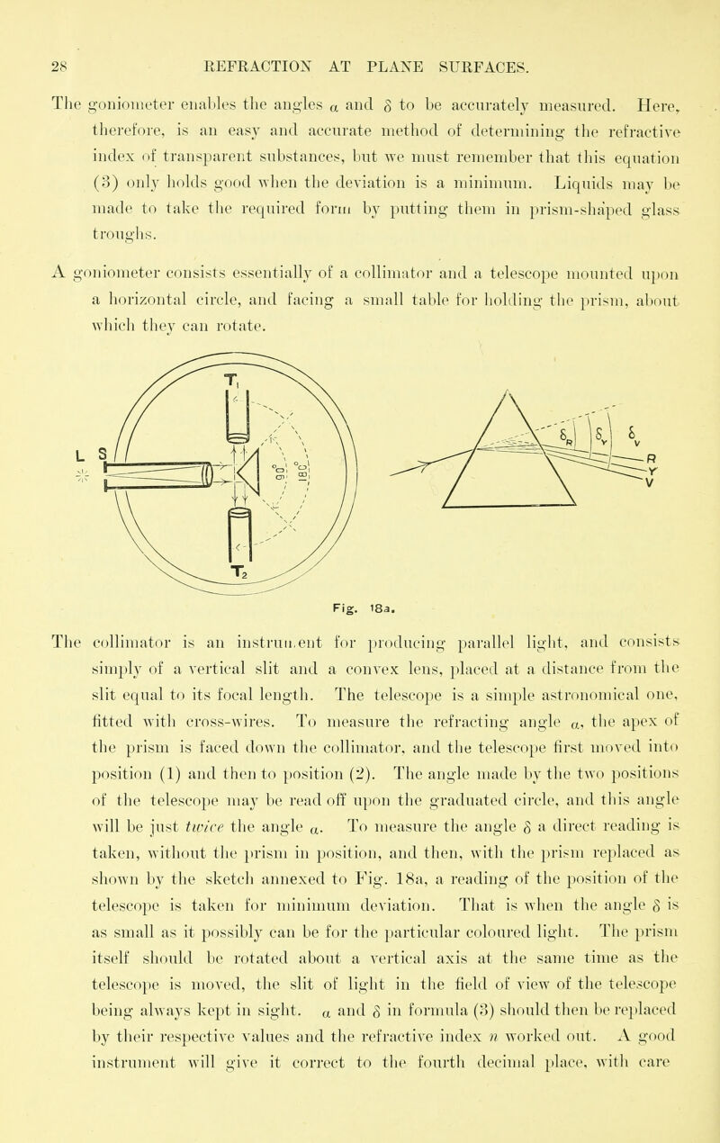 The goniometer enables the angles a and S to be accurately measured. Here^ therefore, is an easy and accurate method of determining the refractive index of transparent substances, but we must remember that this equation (3) only holds good v^hen the deviation is a minimum. Liquids may be made to take tlie required form by putting them in prism-shaped glass troughs. A goniometer consists essentially of a collimator and a telescope mounted upon a horizontal circle, and facing a small table for holding the prism, about which they can rotate. Fig. 18a. The collimator is an instruii.eut for producing parallel light, and consists* simply of a vertical slit and a convex lens, placed at a distance from the slit equal to its focal length. The telescope is a simple astronomical one, fitted with cross-wires. To measure the refracting angle a, the apex of the prism is faced down the collimator, and the telescope first moved into position (1) and then to position (2). The angle made by the two positions of the telescope ma} be read off upon the graduated circle, and this angle will be just twice the angle a- To measure the angle 8 a direct reading is- taken, without the i)rism in position, and then, with the prism replaced as shown by the sketch annexed to Fig. 18a, a reading of the position of the telescope is taken for minimum deviation. That is when the angle g is as small as it possibly can be for the })articular coloured light. The prism itself should be rotated about a vertical axis at the same time as the telescope is moved, the slit of light in the field of view of the telescope being always kept in sight, a and g in formula (3) should then be replaced by their respective values and the refractive index n worked out. A good instrument will give it correct to the fourth decimal place, witli care