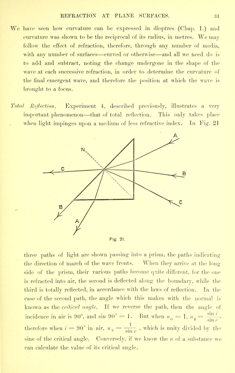 We have seen how curvature can be expressed in dioptres (Cliap. I.) and curvature was shown to be the reciprocal of its radius, in metres. We may follow the effect of refraction, therefore, through any number of media, with any number of surfaces—curved or otherwise—and all we need do is to add and subtract, noting the cliange undergone in the shape of the wave at each successive refraction, in order to determine tlie curvature of the final emergent wave, and therefore the position at which the wave is brought to a focus. Total liejiection. Ex])eriment 4, described previously, illustrates a very important phenomenon—that of total reflection. This only takes place wlien light impinges upon a meilium of less refractive index. In Fig. 21 Fig 21. three paths of light are shown passing into a prism, the paths indicating- the direction of march of the wave fronts. When they arrive at tlio long side of the prism, their various paths become quite different, for the one is refracted into air, the second is deflected along the boundary, while th6 tliird is totally reflected, in accordance with the laws of reflection. In the case of the second path, the angle which this makes with the normal is known as the critical angle. If we reverse the path, then the angle of incidence in air is 90°, and sin 90° = 1. But when = 1, = ^ >  2 gin r tlierefore when / = 90° in air, == —.— , which is unitv divided by the sine of the critical angle. Conversely, if we know the n of a substance we can calculate the value of its critical angle.