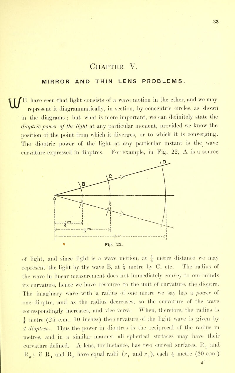 Chapter V. mirror and thin lens problems. E have seen tliat li.^'ht consists oF a wave motion in the ether, and we may i-(^present it diagrammatieally, in section, by concentric circles, as shown in the diagrams ; but wliat is more important, we can definitely state the dioptric power of the liglit at any ])articular moment, provided we know the position of tlie point from wliicli it diverges, or to which it is converging. The dioptric power of the liglit at any particular instant is the^ wave curvature expressed in dioptres. Foi- example, in Fig. 22, A is a source • FiPC. 22. of light, and since light is a wave motion, at \ metre distance we may represent the light by tlie wave B, at J metre l)y C, etc. The radius of the wave in linear measurement does not immediately convey to our minds its curvature, lience we have resomve to the unit of curvature, the dioptre. Th(^ imaginai'v wave with a radius of one metre we say lias a power of one dio])tre, and as tlie radius decreases, so the curvature of th(^ wave correspondingly increases, and vice versa. AVlien, therefore, the radius is \ metre (25 cm., 10 inches) the curvature of the light wave is given l)y 4 dioj)tres. Thus the ])ower in dioptr''s is the reciprocal of tlu^ radius in metres, and in a similar nuxnner ;dl si)herical surfaces may luxve their curvature defined. A lens, for instance, has two curved surfaces, Ii ^ and K3 ; if and R3 have equal radii (r^ and /•3), each i metre (20 c.nj.)