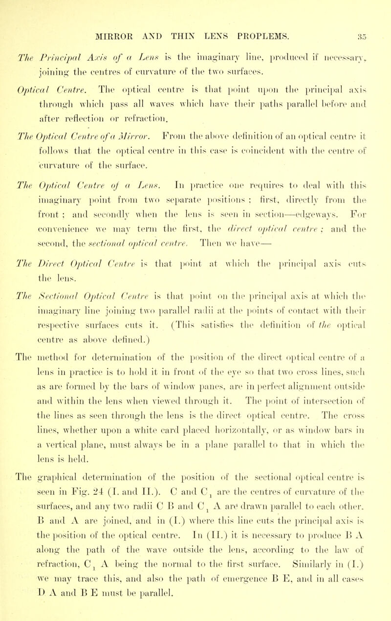 The Principal A.ris of a Len>< is tlie iiiiayiuarv line, })r()(luce(l if iic'cessan%, joining the centres of enrvatni'e of the two surfaces. Optical Centre, The o})tical centre is that ])oint upon the princi})al axis; tlii-oiigh whicli i)ass all waves which liave their paths ])aral]el hefore and after reflection or refraction. The Ojdical Centre of a Mirror. From tlie above definition of an optical centre it follows that the optical centre in this case is coincident with the centre of curvatuiv of the surface. Tlte Optical Centre oj a Leni<. In practice one recpiires to deal Avith this iniaginarv }ioint from two se[)arate ])ositinns : fii'st, directly from the- front ; and secondly when the lens is seen in section—edgeways. For convenience we may term the first, the direct o])tical centre ; and the second, the sectional ojitical centre. Then we have— The Direct Optical Centre is that ]>oiid at which the princi|)al axis ents the lens. The Sectional Optical Centre is that point on the principal axis at which tln- imaginary line joining two paralh^l railii at the points of contact with their respective surfaces cuts it, (This satisfies the definition of tlie optical centre as above defined.) The method for determination of the position of the direct o})tical centre of a lens in practice is to hold it in front of the eye so that two cross lines, such as are formed by the bars of w indow panes, are in perfect alignment outside and within the lens when viewed through it. The point of intersection of the lines as seen through the lens is the direct optical centre. The cross lines, whether upon a white card placed horizontally, or as window^ bars in a vertical plane, must always be in a plane parallel to that in which the lens is held. The graphical determination of the position of the sectional optical centre is seen in Fig. 24 (I. and II.). C and are the centres of curvature of the surfaces, and any two radii C B and A art* drawn parallel to each other. B and A are joined, and in (I.) where this line cuts the principal axis is the position of the optical centre. In (LI.) it is necessary to produce B X along the path of the wave outside the lens, according to the law of refraction, A being the normal to the first surface. Similarly in (I.) w^e may trace this, and also the path of emergence B E, and in all cases D A and B E must be parallel.