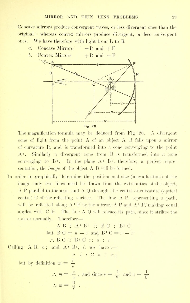 Concave iiiiri-ors ])ro(luee coiiver^viit uavcs, or less divorgeiit ones tlian the ori,i>'inal ; wliei'eas convex inii]ors ])i-()(Iuce divergent, or less convergent ones. AVe liave tlierefore witli light from L to R a. Concave Mirrors — R and +F b. Convex Mirrors -f R and — F Fig. 26. Tlie niagnitication t'ornuda may l)e dedncecl from Fig. .\ divei'gent cone of light from the point A of an ohject A B falls upon a nnri'or of curvature R, and is transfoi'med into a cone convei'ging to the ]>oint A'. Similarly a divergent citnc from B is transformed iiiti) a cone converging to ]>i. In tlie }>lane .V^ B^. thci-cfoiv, a perfect repre- sentation, the iiiKxje of the object A B will be forme* h In order to grap)hically determine the position and size (niagnitication) of the image only two lines need be drawn from the (wti'cmities of tlie object, A P paralhd to the axis, and A Q thi-oiigh the centre of curvature (optical centre) C of the reflecting surface. Hie line A P, representing a i>ath, will be reflected along A' P by the mirroi', AP and A^ P, maldng ('((iial angles with C P. The line A Q will retrace its })ath, since it strikes the mirror normally. Therebjre— A B : Ai Bi :: B C : Bi C but B C = ^( — /• and B^ C = /■ — r .'. B C ; B' C :: a : r Calling A B, o ; and A^ B^, /, we have :— 0 : f '. u : V ; but by definition ni = — . . m = — , and snice = and a == —- u V U u