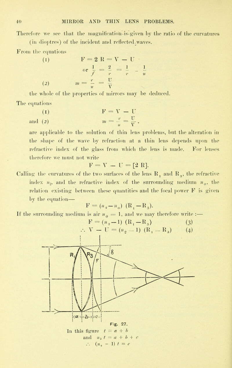 Therefore we see tliat the inagiiiticatif)D-is-^given by the ratio of the curvatures (ill dioptres) of the incident and reflected.Avaves. From the equations (1) F = 2 R = Y — U or - = - = 1 - f r r u (2) = - = V the whole of the properties of mirrf)rs may be deduced. The equations (I) F = V-U and (2) m = - = — , ^ // V are applicable to the solution of thin lens prol)lenis, but the alteration in the shape of the wave by refraction at a thin lens depends upon tlie refractive index of the glass from which the lens is made. For lenses therefore we must not write F = Y ~ U = [2 E]. Calling the curvatures of the two surfaces of the lens R^ and Eg, the refractive index ??o, and the refractive index of the surrounding medium the relation existing between these quantities and the focal power F is gi\'en by the equation— F = (»,-7.J (E^-R3). If the surrounding medium is air = 1, and we may therefore write :— F = (n,-1) (E,-E3) Y - U = (R, (3) (4) Fig. 27. In this %ure t = a + h and v/o f = a + Jj + c .-. (n., - 1) f =