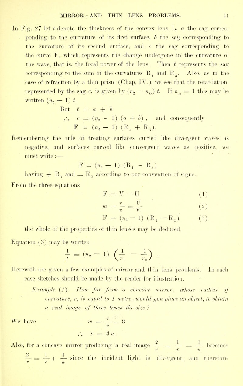 In Fig. 27 let t denote the tliiekness of tlie convex lens L, a the sag' corres- ponding to the curvature of its first surface, h the sag corresponding to the curvature of its second surface, and c the sag corresponding to the curve F, wliich represents the change undergone in the curvature oi the wave, that is, the focal power of the lens. Then t represents the sag corresponding to the sum of the curvatures M ^ and R.^. Also, as in the case of refraction by a thin prism (Chap. IV.), we see that the retardation, represented by the sag r, is given by { n^ — iit. If ri = 1 this may be written {ii^ — \) t. But t a -\- h c = (y?2 ~ 1) + f') ' ^i'<l consec[uently F = (n, - 1) (R, + KJ. Remembering the rule of treating surfaces curved like divergent waves as negative, and surfaces curved like convergent waves as positive, we must write :— F (n, - 1) (R, - R J having + R^ and — R3 according to our convention of Mgns. , From the three equations F = V - U (1) F = («.- 1) (K, -R,,) (3) the whole of the })roperties of tliin lenses may be deduced. Equation (3) niav be written Herewith are given a few examples of mirror and tliin lens problems. In each case sketches should be made by the reader for illustration. Example (1). How far from a coricare mirror, wltose radium oj cun-ature, r, ix equal to 1 metre, would //on place an object, to obtain a re(d image of three timex the size ? We have m = ~ = ;> ■u ?' = 3 u. .211 Also, for a concave mirror i)roducing a real image — = — — becomes r r u — = + — since the incident liglit is divergent, and tlierefore