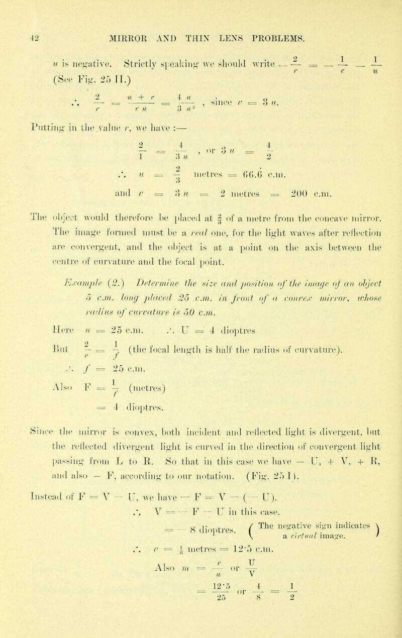 u is negative. Strictly speaking we should write — — = — — — (See Fig. 25 II.) 2 ic + r 4 H, r r li 3 ib - Piittiug ill the value we have :— 3 u. 2 4 4 — = — , or 6 II = ~ 1 8 u 2 u = metres = 6().6 cm. o and V = ?i u = 2 metres = 200 c.m. The obje;,'t W(jidd therefore l)e placed at | of a metre from the concave mirror. The image formed must be a real one, for the light waves after reflection are convergent, and the object is at a point on the axis between the centre of curvature and the focal point. Example (5.) Determine the i<ize and position of tlte image oj an object 5 c.m. long placed 25 cm. in front of a conre.r mirror, whose radius of currcUure is 50 c.m. Here a = 25 c.m. .-. U = 4: dioptres But y = (the focal length is half tlie radius of cui-vature). .. / = 25 cm. Also F = ^ (metres) = 4 dio})tres. Since the mirror i« convex, both incident and i-etlected light is divergent, but the reflected divergent light is curved in the direction of convergent light passing from L to R, So that in this case we have — U, + V, + R, and also — F, according to our notation. (Fig. 25 \ ). Instead of F = V — U, we have — F - V — (— U). .'. V = F  U in this case. = -- 8- dioi)t]-es. ( i^eo-ative si-n indicates \ V = 1 metres = 125 c.m. Also tn = — or - to V 12-5 4 1