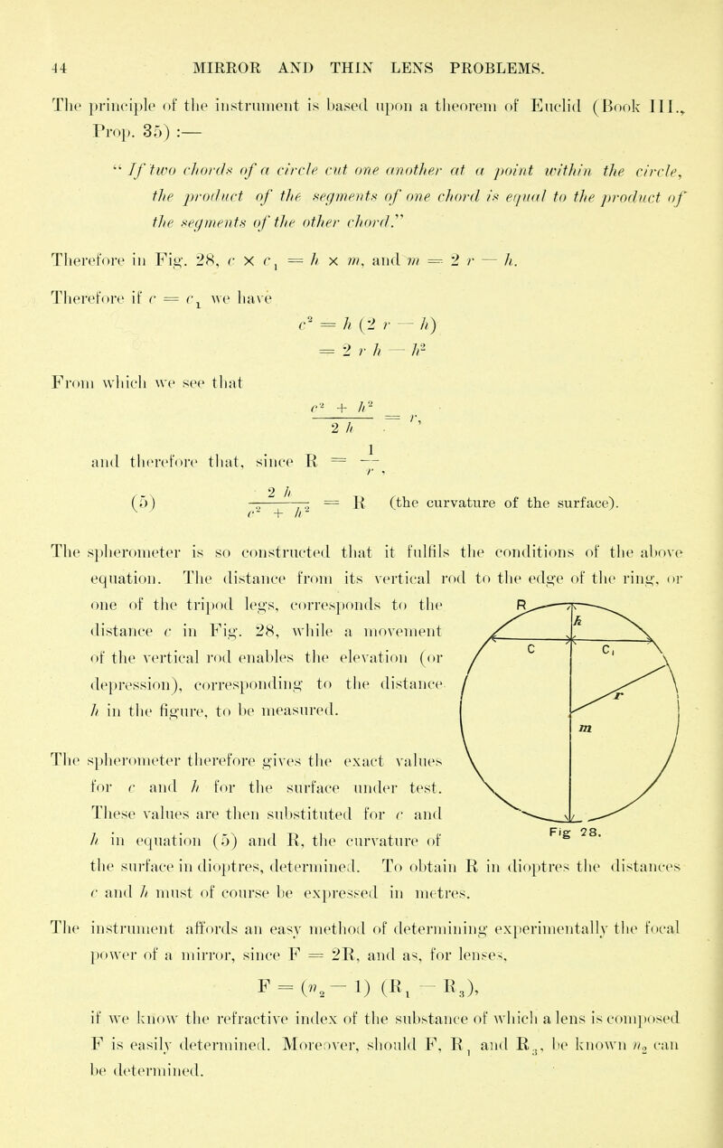 The principle of the instrument is hased upon a theorem of Euch'd (Book 111,^ Prop. 35) :—  If two chords of a circle cut one another at a point irithin the circle, the product of tJie segmerds of one chord is eipia] to the product of tlie segments of the other chords Therefore in Fig. 28, c X r, = h x m, and m = 2 r — Therefore if c = c^ we have = (2 r - h) = 2 r h — 7/ 2 From wliieh we see that and therefore tliat, since R = — r 1 2 h (5) — = R (the curvature of the surface). The spherometer is so constructed that it fulfils the conditions of the above equation. The distance from its vertical rod to tlie edg-e of the rino-, or one of the tripod legs, corresponds to the distance c in Fig. 28, while a movement of the vertical rod enables the elevation (or depression), corresponding to the distance. h in the figure, to be measured. The spherometer therefore gives the exact values for c and h for the surface under test. These values are then sulistituted for c and h in equation (5) and R, the curvature of the surface in dioptres, determined. To obtain R in dioptres the distances c and h must of course be expressed in metres. The instrument affords an easy method of determining experimentally the focal power of a mirror, since F = 2R, and as, for lenses, F = (7.,-l) (R, -R3), if we know the refractive index of the substance of which a lens is com[)osed F is easily determined. Moreover, should F, R^ and R.j, be known u^ can be determined.