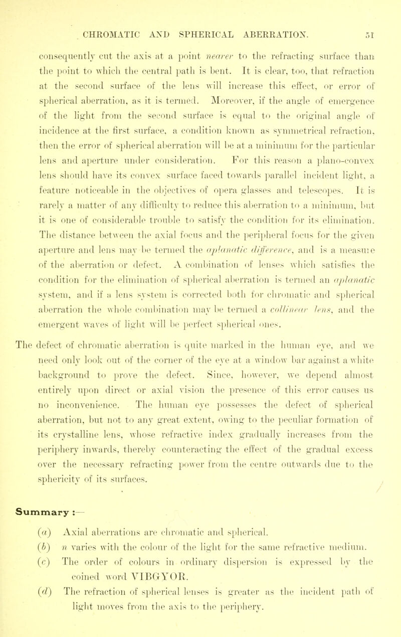 consequently cut the axis at a point nearer to the refracting surface than the point to uhich the central path is bent. It is clear, too, that refraction at the second surface of the lens will increase this elfect, or error of spherical aberration, as it is termed. Moreover, if the angle of emergence of the hght from the second surface is equal to the original angle of incidence at the first surface, a condition known as synnnetrical refraction, then the error of spherical aberration will be at a minimum for the particular lens and aperture under consideration. For this reason a plano-convex lens should have its convex surface faced towards ])arallel incident light, a feature noticeable in the objectives of opera glasses and telescopes. It is rarely a matter of any difficulty to reduce this aberration to a mininnnn, but it is one of considerable trouble to satisfy the condition for its elimination. The distance between the axial focus and tlie peripheral focus for the given aperture and lens may be termed the aplanatic (J/jferenct. and is a measuie of the aberration or defect. A combination of lenses which satisfies the condition for tlie elimination of spherical aberration is teniied an aplanatic system, and if a lens system is corrected both for chromatic and spherical aberration the whole combination maybe termed a collinear lens, and the emergent waves of liglit will be perfect spherical ones. The defect of chromatic aberration is quite marked in the human eye, and we need only look out of the corner ol the eye at a \vinc[ow bar against a white background to prove the defect. Since, however, we depend almost entirely upon direct or axial vision the presence of this error causes us no inconvenitmce. The human eye possesses the defect of spherical aberration, but not to any great extent, owing to the peculiar formation of its crystalline lens, whose refractive index gi-adually increases from the periphery inwards, thereby counteracting the effect of the gradual excess over the necessary refracting power from the centre outwards due to the sphericity of its surfaces. Summary :— («) Axial aberrations are chromatic and spherical. (b) n varies with the colour of tlie light for the same refractive medium. (c) The order of colours in ordinary dispersion is expressed by the coined word YIBGYOR. (c/) The refraction of spherical lenses is greater as the incident path of light moves from the axis to the periphery.
