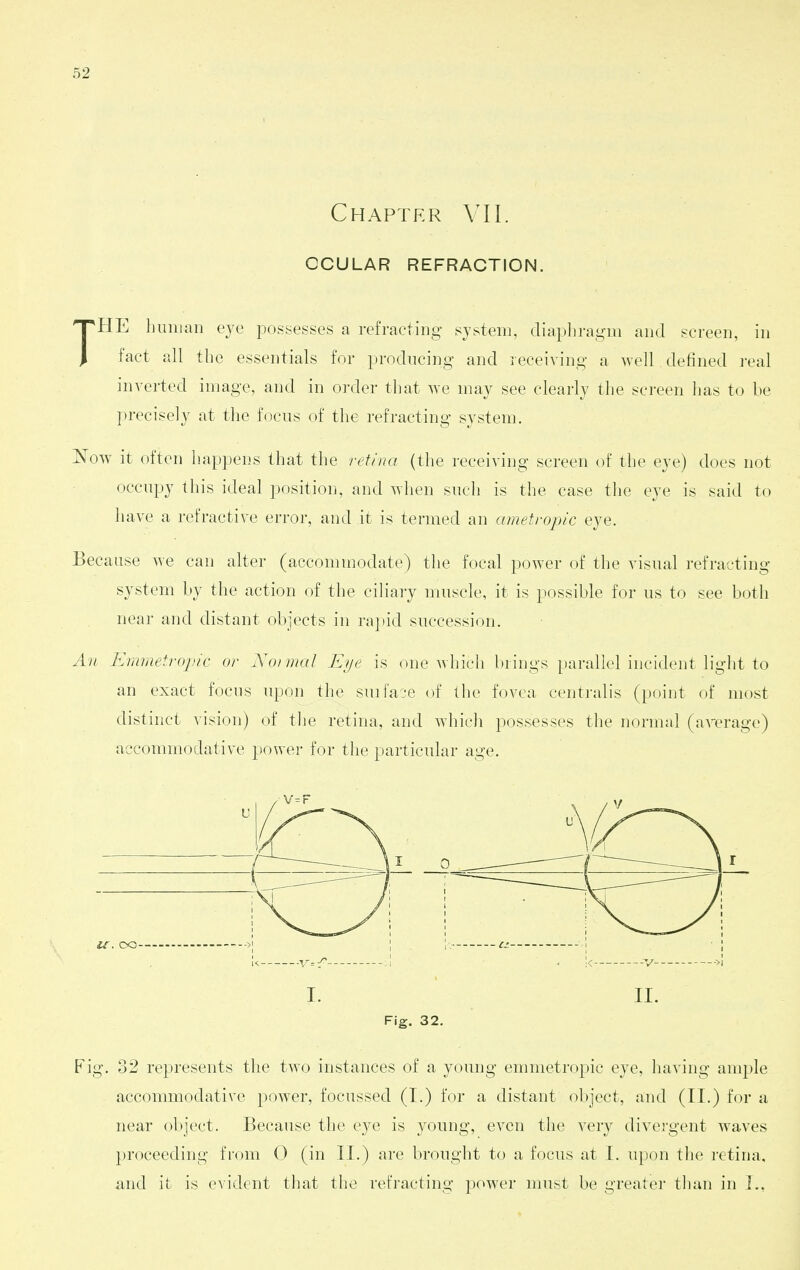 Chapter VII. OCULAR REFRACTION. THE liiniian eye possesses a refracting system, diapliragm and screen, in fact all the essentials for producing and receiving a well defined real inverted image, and in order that we may see clearly the screen lias to be precisely at the focus of the refracting system. Now it often hap])ens that the retina (the receiving screen of the eye) does not occupy this ideal position, and when such is the case the eye is said to have a refractive error, and it is termed an ametropic eye. Because we can alter (accommodate) the focal power of the visual refracting system by the action of the ciliary muscle, it is possible for us to see both near and distant objects in ra])id succession. An Emmetropic or Normal Et/e is one which brings parallel incident light to an exact focus upon the suifai-e of the fovea centralis (point of most distinct vision) of the retina, and whicli possesses the normal (average) accommodative power for the particular age. l^. CO- I. II. Fig. 32. Fig. 32 represents tlie two instances of a young emmetropic eye, having ample accommodative power, focnssed (I.) for a distant (object, and (II.) for a near object. Because the eye is young, even the very divei'gent waves proceeding from 0 (in II.) are brought to a focus at I. upon the retina, and it is evident that the refracting power must be greater tlum in I.,