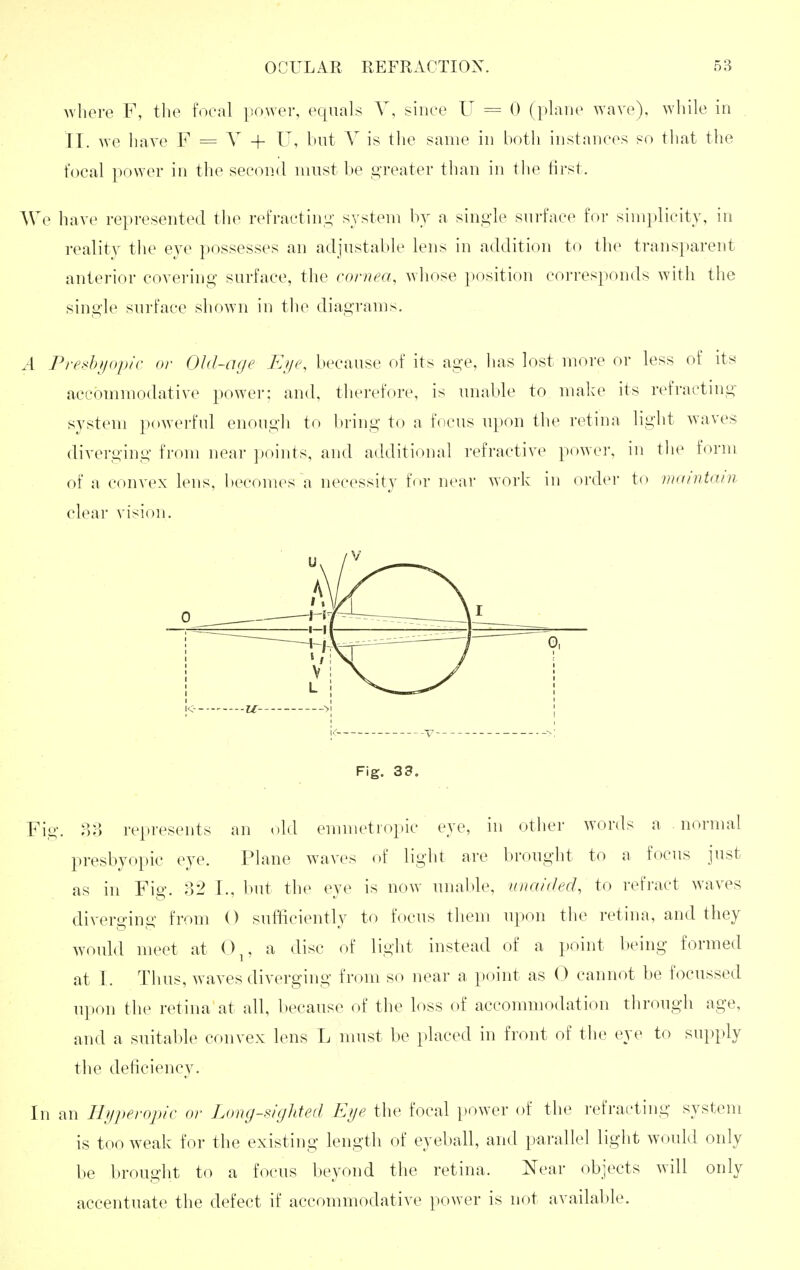 Avhere F, the focal flower, equals Y, since U = 0 (plane wave), while in II. we have F = V + U, but Y is tlie same in both instances so tliat the focal power in the second must be ,£>Teater than in tlie tirst. We have represented tlie refractini;' system by a single surface for simplicity, in reality the eye possesses an adjustable lens in addition to the transparent anterior covering surface, the cornea, whose position corresponds with the single surface shown in tlie diagrams. A Predi/opic or Old-age Ei/e, because of its age, has lost more or less of its accommodative power: and, therefore, is unable to make its refracting system powerful enough to bring to a focus upon the retina light waves diverging from near ])oints, and additional refractive powei', in the form of a convex lens, becomes a necessity for near work in order to maintain clear vision. lo --U- >| Fig. 33. Fig. 88 represents an old emmetropic eye, in other words a normal presbyopic eye. Plane waves of light are brought to a focus just as in Fig. 32 I., but the eye is now unal»le, unaided, to refi'act waves diverging from O sufficiently to focus them upon the retina, and they woidd meet at 0^, a disc of light instead of a point being formed at I. Thus, waves diverging from so near a point as 0 cannot be focussed ui)on the retina at all, because of the loss of accommodation through age, and a suitable convex lens L must be placed in front of the eye to supply the deficiency. In an Ihiperopic or Long-sighted Eije the focal power of the refracting system is too weak for the existing length of eyeball, and parallel light would only be brought to a focus beyond the retina. Near objects will only accentuate the defect if accommodative power is not available.
