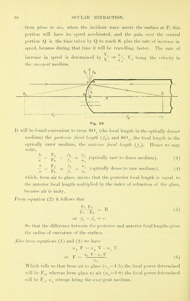 from gla.^s to air, when tlie iucident wave meets the surface at P, this portion will have its speed accelerated, and the gain over tlie central portion Q is the time taken by Q to reach S, plits the I'ate f)f increase in speed, because during that time it will be travelling faster. The rate of V n increase in speed is determined by ~- or ~, Vo being the velocity in the emerf/ent medium. Fig. 39. It will be found convenient to term SO^ (the focal lengtli in the optically denser medium) the posterior focal lengtli (/p), and SO,, the focal length in the optically rarer medium, the anterior focal lengtli (JJ. Hence we mav write, Fp Fa Fp ^ (optically rare to dense medimn). (3) (optically dense to rare medium), (4) which, from air to glass, means that the posterior focal length is equal to the anterior focal lengtli multiplied by the index of refraction of the glass, because air is unity. Prom equation (2) it follows tliat Fa Fv y> / - \ f7^p = ^ or - fj, = r. So that the difference between the posterior and anterior focal lengths gives the radius of curv ature of the surface. Also from ecjuations (1) and (fl) we have 7^, F = n.^ Y-n^^ U or F== (,;. -2 Which tells us that from nir to glass (^i: ^ = the focal }iower determined will be Fp, whereas from glass to air (^n^=l'i)) the focal power detei-niiiied will be F^, n,, aliraij^ being the emergent medium.