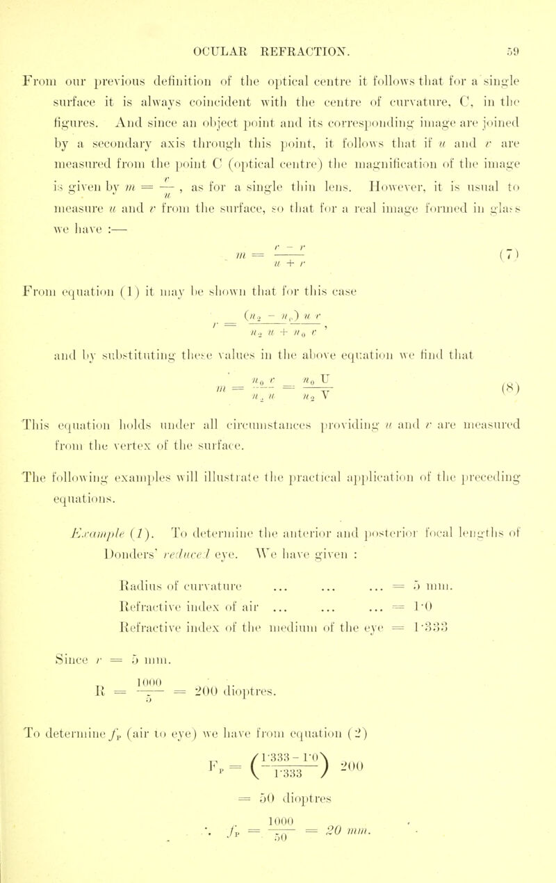 From our previous definition of the optical centre it follo^vs that for a single surface it is always coincident witli the centre of curvature, C, in the figures. And since an object point and its corresponding image are joined by a secondary axis through this point, it follo^Ys that if u and v are measured from the point C (optical centre) tlie magnification of the image is given bv m = ■— , as for a single tliin lens. Ho^Yever, it is usual to measure a and r from the surface, so that for a real image formed in gla^s Ave liave :— . W2 = '——^ (7) u + /■ From ecpiation {1 ) it may be shown that for this case II o a + II ^ r ' and by substituting the.-:e values in tlie above equation we find tliat Ua >• n<, U (8) This equation holds under all circumstances providing u and r are measured from the vertex of the surface. The following exanq)les will illustiate the practical ap})lication of the preceding- equations. Kxample (1). To determine the anterior and posterior focal lengtlis of Donders' reduced eye. AVe have given : Radius of curvature ... ... ... = 5 mm. Refractive index of air ... ... ... = I'D Refractive index of the medium of the eye = l3o3 Since /• = 5 mm. R = —r- = 200 dioptres. To determine J\. (air to eye) we have from equation (2) /1-333-ro\ = 50 diojitres