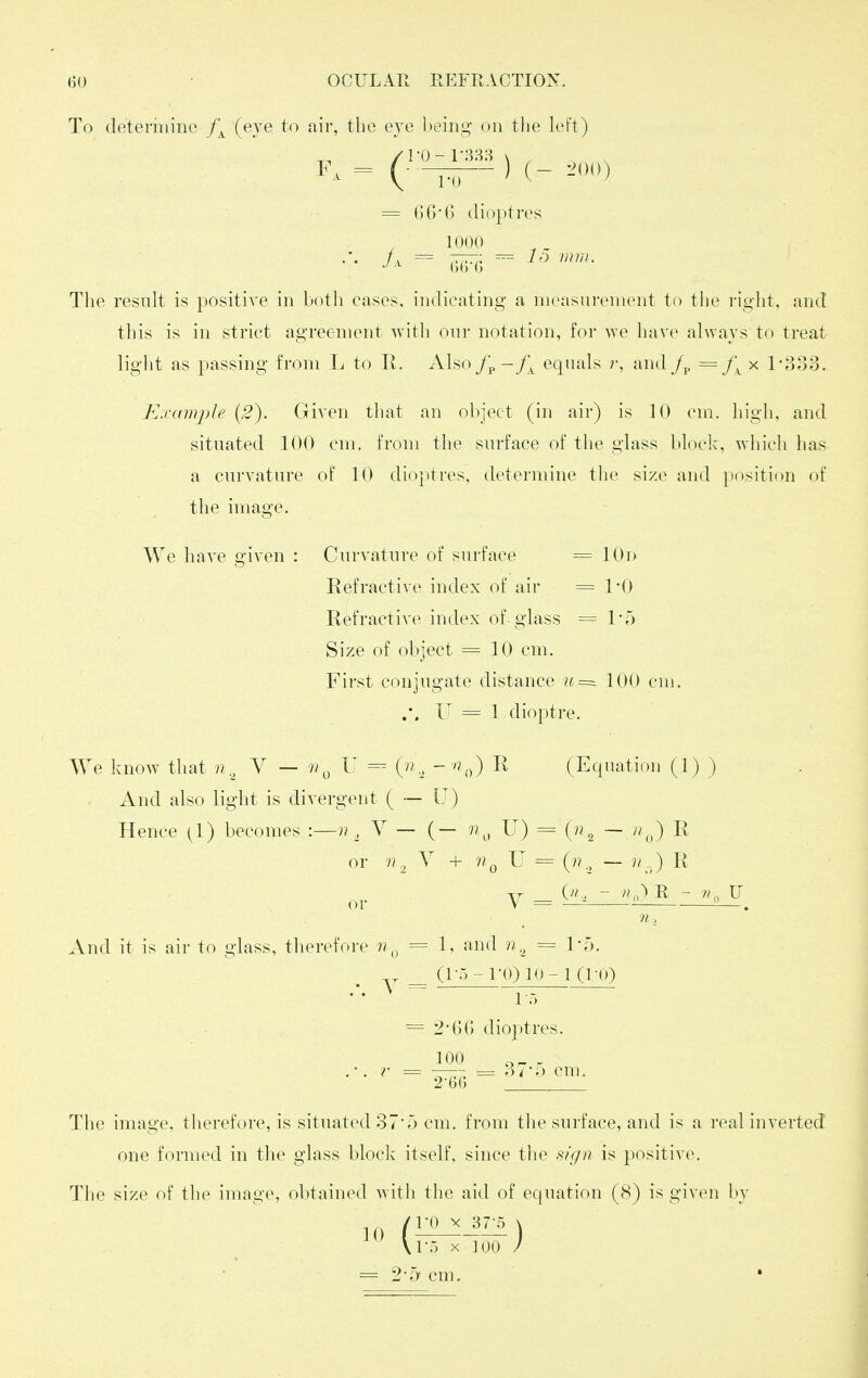 To determine (eye to air, the eje being on the left) •0 GG*() dioptres (>(;■(; 15 nun. The result is positive in both eases, indieating a measurement to the right, and this is in striet agreement with onr notation, for we have always to treat light as passing from L to R. Also/p-/^ equals r, and /p = x 1-333. Example (2). Given that an object (in air) is 10 em. high, and situated 100 cm. from the surface of the glass block, which has a curvature of 10 dioptres, determine the size and position of the image. We have given Curvature of surface = 10r> Refractive index of air = 1*0 Refractive index of glass == 1'5 Size of object = 10 cm. First conjugate distance 100 cm. .*. U = 1 dioptre. We know that n,, Y — «y I (•.  ''^o) (Ecpiation (1) ) And also light is divergent ( — U) Hence [1) becomes :—n , Y — (— n^^ U) = (n ^ — n^J R or 7? 2 ^ + ^ ^ ('^2 ~ ^ And it is air to glass, therefore = 1, and = 1-5. — (!••> - I'O) K'- 1 (TO) 1.-, = 2GO dioptres. 100 2-6(; = 375 cm. The image, therefore, is situated 375 cm. from the surface, and is a real inverted one formed in the glass block itself, since tlie .^/)/n is positive. The size of the image, obtained with the aid of equation (8) is given by \r5 X 100 /