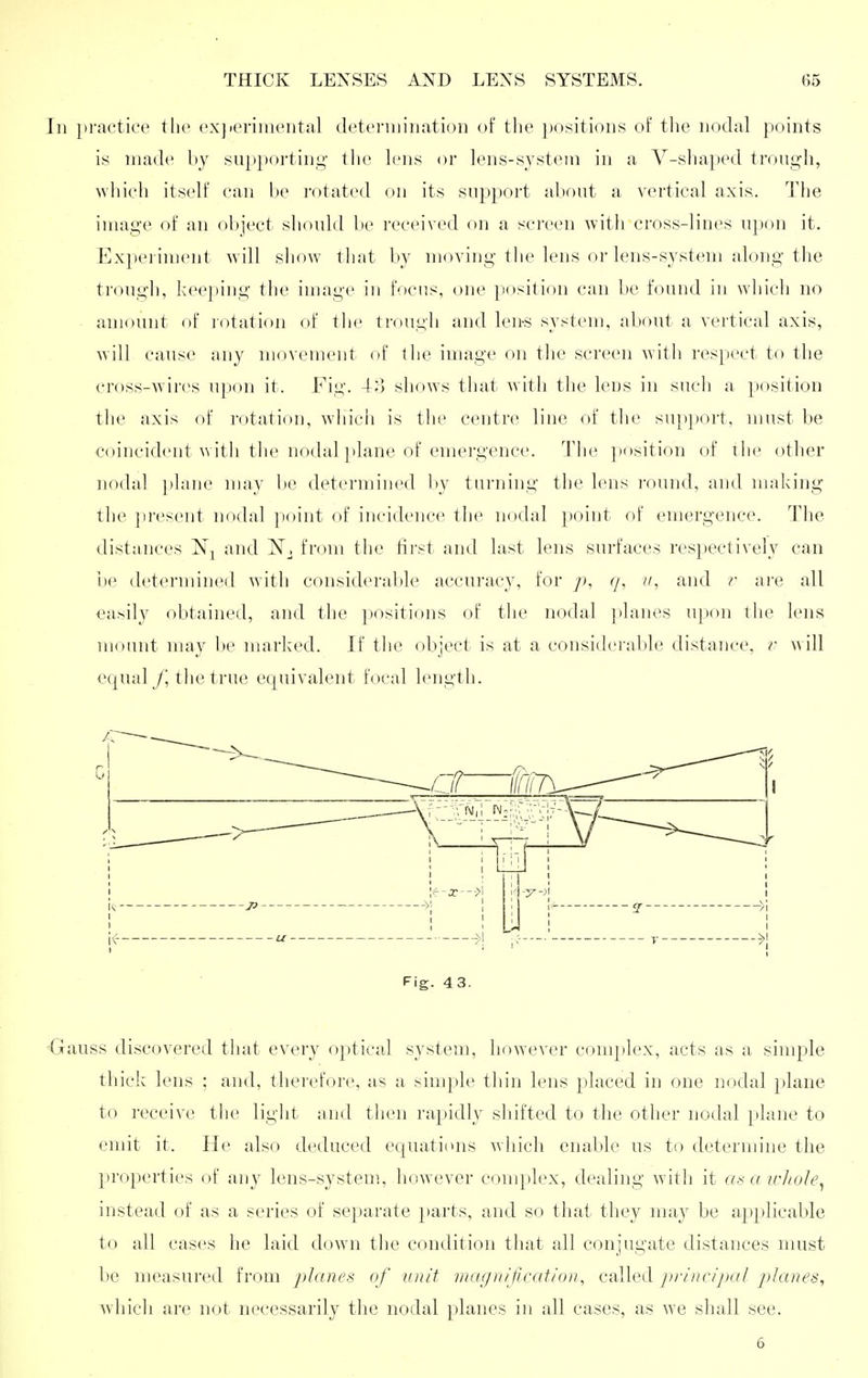 In practice the exjieriiiieiital cletcriiiiiiation of the positions of the nodal points is made by supporting tlie lens or lens-systetn in a Y-shaped trough, which itself can be rotated on its support about a vertical axis. The image of an ol)ject should be received on a screen with cross-lines upon it. Expei iment w ill show tliat by moving tlie lens or lens-system along the trough, keeping the image in focus, one position can be found in which no amount of lotation of tlie trough and len-s system, about a vertical axis, will cause any movement of the image on the screen with respect to the cross-wires upon it. Fig. 4o sliows that with the lens in such a position the axis of rotation, wliich is the centre line of the sup})ort, must be coincident witli the nodal plane of emergence. The ])osition of the other noda] ])lane may be determined by turning the lens round, and making the })resent nodal point of incidence the nodal point of emergence. The distances iNj and from the fii'st and last lens surfaces respectively can be determined with considerable accuracy, for p, c/, and r are all easily obtained, and the positions of tlie nodal jdanes upon the lens mount may be marked. If tlie object is at a considerable distance, i' will equal /'the true equivalent focal length. Fig. 43. Gauss discovered that every 0})tical system, however complex, acts as a simple thick lens ; and, therefore, as a simple thin lens placed in one nodal plane to receive the light and then rapidly shifted to the other nodal plane to emit it. He also deduced ecjuations which enable us to determine the properties of any lens-system, however complex, dealing with it a.^ a irhole^ instead of as a series of separate })arts, and so that they may be applicable to all cases he laid down the condition that all conjugate distances nnist be measured from planes of unit magnification, csdled j^rincipal pjlanes, which are not necessarily the nodal planes in all cases, as we shall see. 6