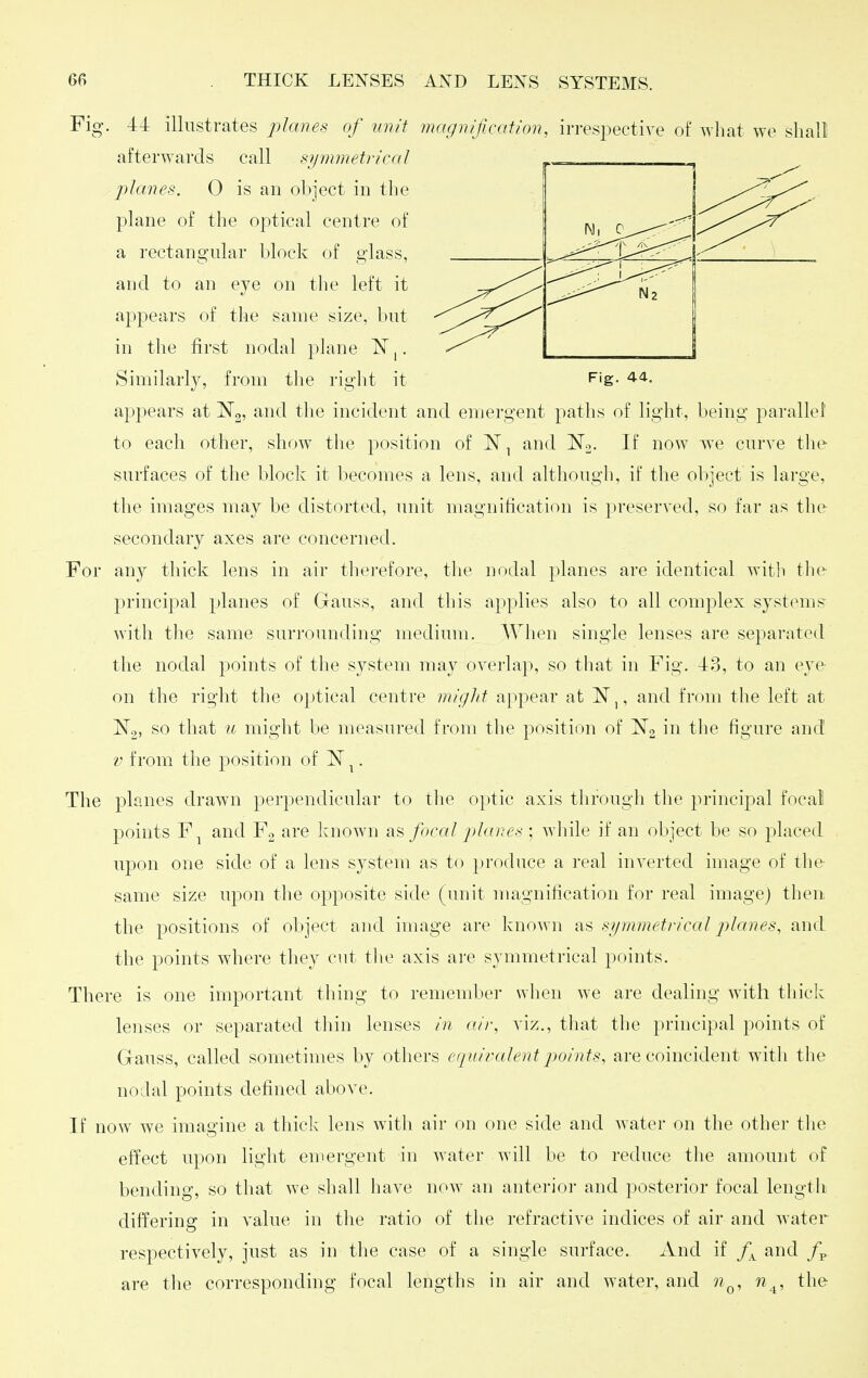 Fig. 44 illustrates planes of unit magnification, irrespective of what we shall afterwards call symmetrical planes. 0 is an object in the plane of the optical centre of a rectangular block of glass, and to an eye on the left it appears of the same size, but in the tirst nodal plane IST,. Similarly, from the riglit it Fig. 44. appears at and the incident and emergent paths of light, being parallel to each other, show the position of IST, and No. If now we curve the surfaces of the block it becomes a lens, and although, if the object is large, the images may be distorted, unit magnification is preserved, so far as the secondary axes are concerned. For any thick lens in air thei'efore, the nodal planes are identical witli tlie principal planes of Gauss, and this applies also to all complex systems with the same surrounding medium. AVhen single lenses are separated the nodal points of the system may overlap, so that in Fig. 43, to an eye on the rig'ht the optical centre miglit appear at ^N,, and from the left at ISTg, so that u might be measured from the position of ^2 in the figure and V from the position of N ^. The planes drawn perpendicular to the optic axis through the principal focal points F^ and Fo are known as focal jilanes ; while if an object be so placed upon one side of a lens system as to produce a real inverted image of the same size upon the opposite side (unit nuignification for real image) then the positions of object and image are known as si/mmetrical planes, and the points where they cut tlie axis are symmetrical points. There is one important thing to remember when we are dealing with tliick lenses or separated thin lenses in (fir, viz., that the principal points of Gauss, called sometimes by others equiralentpoints, are coincident with the nodal points defined above. If now we imagine a thick lens witli air on one side and water on the other the effect upon light emergent in water will be to reduce tlie amount of bending, so that we shall have now an anterior and posterior focal lengtii differing in value in the ratio of the refractive indices of air and water respectively, just as in the case of a single surface. And if f^ and /p are the corresponding focal lengths in air and water, and n^, n^, the