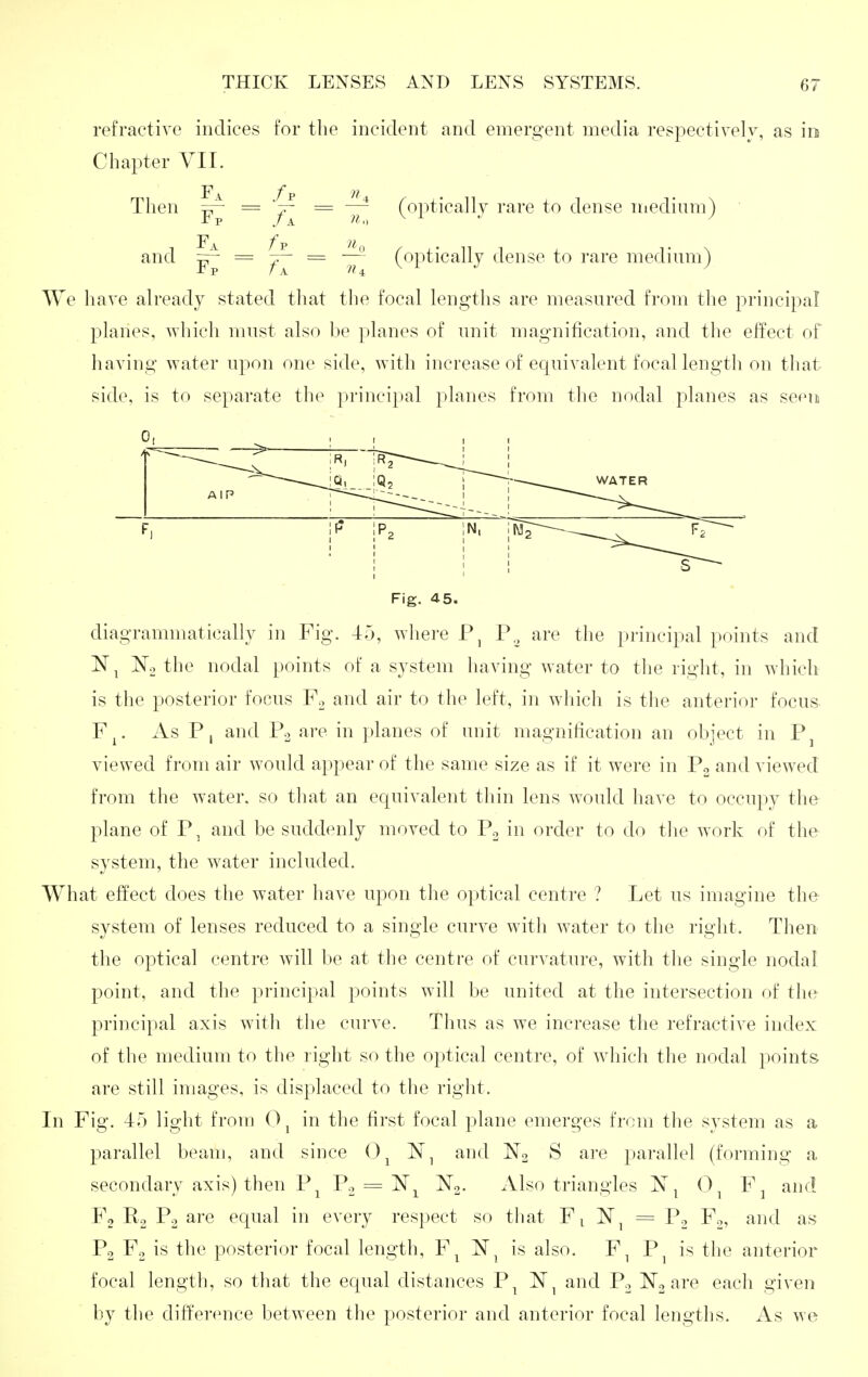 refractive indices for the incident and emergent media respectivelv, as in Chapter VIL F1^ f p )i Then Y~ ^ 'f~ ^ ~n {'^V^'^^^^^J ^'^^'^ dense medium) ■ and ^ = = (optically dense to rare medium) We have already stated that the focal lengths are measured from the principal planes, which must also be planes of unit magnification, and the effect of having water upon one side, with increase of equivalent focal length on that side, is to separate the principal planes from the nodal planes as sefMn Fig. 4 5. diagrammatically in Fig. 45, where P., are the principal points and No the nodal points of a system having water to the right, in which is the posterior focus P\ and air to the left, in which is the anterior focus F^. As P, and Po are in planes of unit magnification an object in P^ viewed from air would appear of the same size as if it were in Po and viewed from the water, so that an equivalent thin lens would have to occupy the plane of P, and be suddenly moved to Po in order to do the work of the system, the water included. What effect does the water have upon the optical centre ? Let us imagine the system of lenses reduced to a single curve with water to the right. Then the optical centre will be at the centre of curvature, with the single nodal point, and the principal points will be united at the intersection oi the principal axis with the curve. Thus as we increase the refractive index of the medium to the right so the optical centre, of wdiich the nodal points are still images, is displaced to the right. In Fig. 45 light from 0 ^ in the first focal plane emerges from the system as a parallel beam, and since 0^ and No S are parallel (forming a secondary axis) then P^ P.,, z= N^ N^- Also triangles N^ 0^ Fj and Fg ^2 equal in every respect so that Fi IST^ = P2 Fo, and as Po Fo is the posterior focal length, F^ N^ is also. F, P^ is the anterior focal length, so that the ecpial distances P^ and Po No are each given by the difference between the posterior and anterior focal lengths. As we