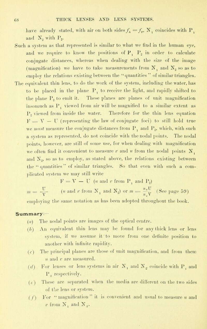 have already stated, with air on both sides = f^., 'N^ coincides with and with P,. Such a system as that represented is similar to what we find in the human eye, and we require to know^ the positions of Po in order to calculate conjugate distances, whereas when dealing with the size of the image (magnification) we have to take measurements from IST^ and so as to employ the relations existing between the quantities of similar triangles. The equivalent thin lens, to do the work of the system, including the water, has to be placed in the plane P, to receive the light, and rapidly shifted to the j)lane Po to emit it. These planes are planes of unit magnification insomuch as Pj viewed from air will be magnified to a similar extent as P.. viewed from inside the water. Therefore for the thin lens equation F = Y — U (representing the law of conjugate foci) to sfill hold true we must measure the conjugate distances from P^ and Pg, which, with such a system as represented, do not coincide with the nodal points. The nodal points, however, are still of some use, for when dealing with magnification we often find it convenient to measure v and w from the nodal points and employ, as stated above, the relations existing between the  quantities  of similar triangles. So that even with such a com- plicated system we may still write F = V — U {it and z' from P^ and P,) m = (u and i- from and No) or m = (See page 59) employing the same notation as has been adopted throughout the book. Summary:— {(() The nodal points are images of the optical centre. (6) An equivalent thin lens may be found for any thick lens or lens system, if we assume it to move from one definite position to another with infinite rapidity. (c) The principal planes are those of unit magnification, and from them u and r are measured. (d) For lenses or lens systems in air and coincide with P^ and P3 respectively. (6) These are separated wdien the media are different on the two sides of the lens or system. (/) For  magnification it is convenient and usual to measure u and r from and 'N.,.