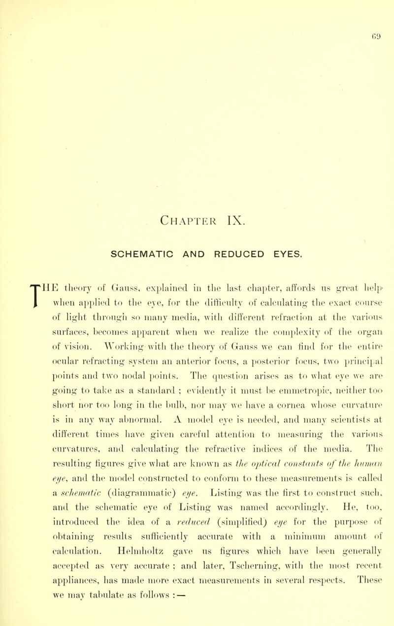 Chapter IX. SCHEMATIC AND REDUCED EYES. THE theory of Gauss, explained in the last chapter, affords ns great help when ai)plied to the eye, for the difficulty of calculating tlie exact course of light through so many media, with different refraction at the various surfaces, becomes apparent when we realize the complexity of the organ of vision. AVorking with the theory of Gauss we can tind for the entire ocular refracting system an anterior focus, a posterior focus, two principal points and two nodal points. The question arises as to what eye we are going to take as a standard ; evidently it must be emmetropic, neither too short nor too long in the bulb, nor may we have a cornea whose curvature is in any way abnormal. A model eye is needed, and many scientists at different times have given careful attention to measuring the various curvatures, and calculating the refractive indices of the media. Tlie resulting figures give wliat are known as tlie optical constants of the hunuot eye, and the model constructed to conform to these measurements is called a schematic (diagrammatic) eye. Listing was the first to construct such, and the schematic eye of Listing was named accordingly. He, too. introduced the idea of a reduced (simplified) eye for the purpose of obtaining results sufficiently accurate with a minimum amount of calculation. Helmholtz gave us figures which have been generally accepted as ver}' accurate ; and later, Tscherning, witli the most recent appliances, has made more exact measurements in several respects. Tliese we may tabulate as follows : —