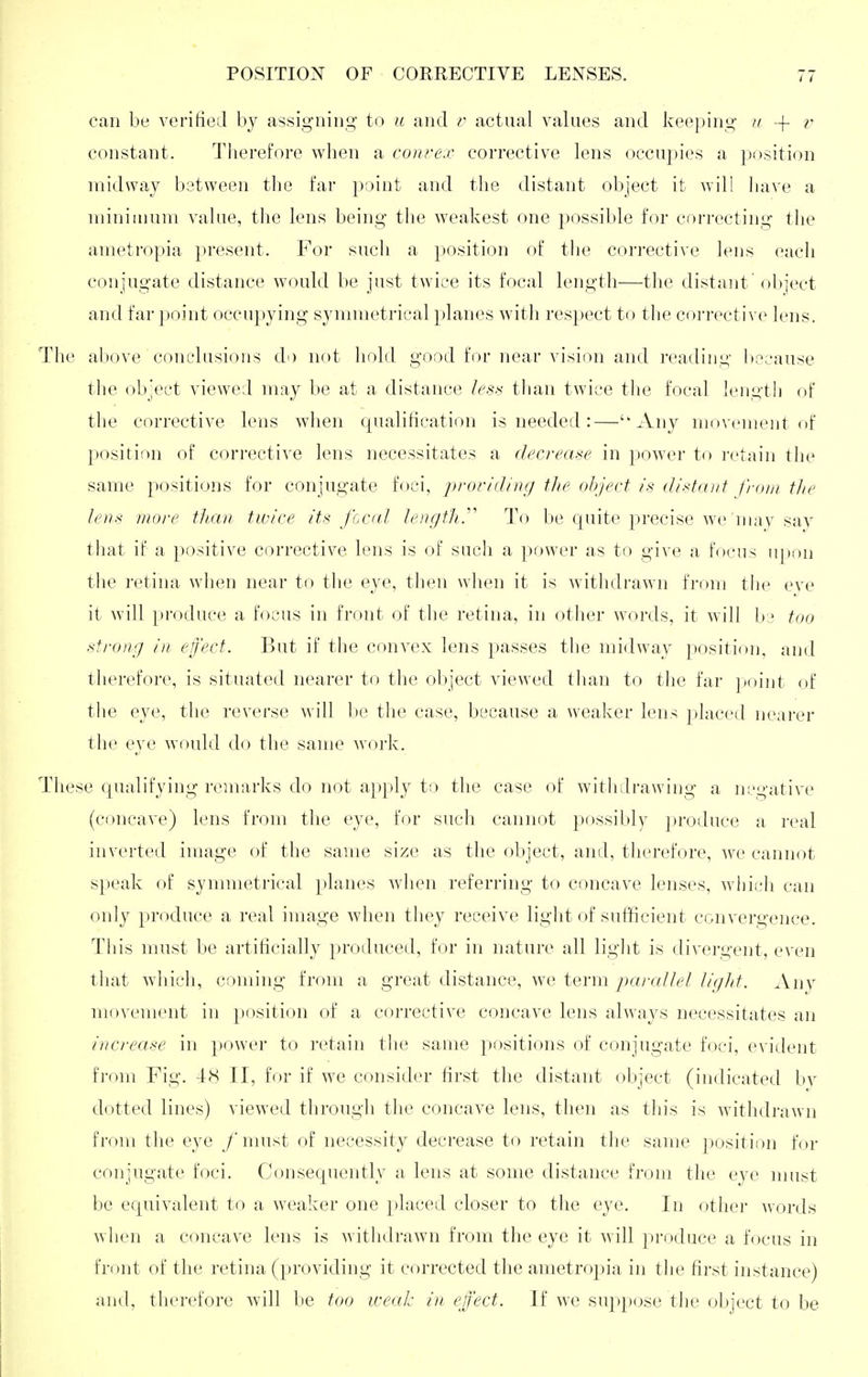 can be verified by assigning to u and v actual values and keeping ii |- v constant. Tiierefore when a conrex corrective lens occupies a position midway between the far point and the distant object it will have a niiniinum value, the lens being the weakest one ])ossible for correcting the ametropia present. For such a position of the corrective lens each conjugate distance woukl be just twice its focal length—the distant'olrject and far ])oint occu})ying synnnetrical jJanes with respect to the corrective lens. The above conclusions do not hold good for near vision and reading because the object viewed may be at a distance less than twice the focal length of the corrective lens when qualification is needed:—Any movement of position of corrective lens necessitates a decrease in power to retain the same jiositions for conjugate foci, proriilinc/ the object is distant from tlie lens more than twice its focal length.'''' To be quite precise we may sav that if a positive corrective lens is of such a power as to give a focus upon the retina when near to the eye, then when it is withdrawn from tlie eve it will produce a focus in front of the retina, in other words, it will b:.^ too strong in effect. But if the convex lens passes the midway position, and therefore, is situated nearer to the object viewed than to the far ])oint of the eye, the reverse will be the case, because a weaker lens placed nearer the eye would do the same work. These qualifying remarks do not apply to the case of withdrawing a negative (concave) lens from the eye, for such cannot possibly produce a real inverted image of the same size as the object, and, therefore, ^ve cannot speak of symmeti'ical planes when referring to concave lenses, whitdi can only produce a real image when they receive light of sufficient convergence. This must be artificially produced, for in nature all light is divergent, even that which, coming from a great distance, we term //r///^ Any movement in position of a corrective concave lens always necessitates an increase in power to retain the same positions of conjugate foci, evident from Fig. 48 II, for if we consider first the distant object (indicated bv dotted lines) viewed through the concave lens, then as this is withdrawn from the eye /nmst of necessity decrease to retain the same position for conjugate foci. Consequently a lens at some distance from tlie eye must be equivalent to a weaker one placed closer to the eye. In other ^vords when a concave lens is withdrawn from the eye it will produce a focus in front of the retina (providing it corrected the ametropia in the first instance) and, therefore will be too iceah in effect. If we suppose the object to be