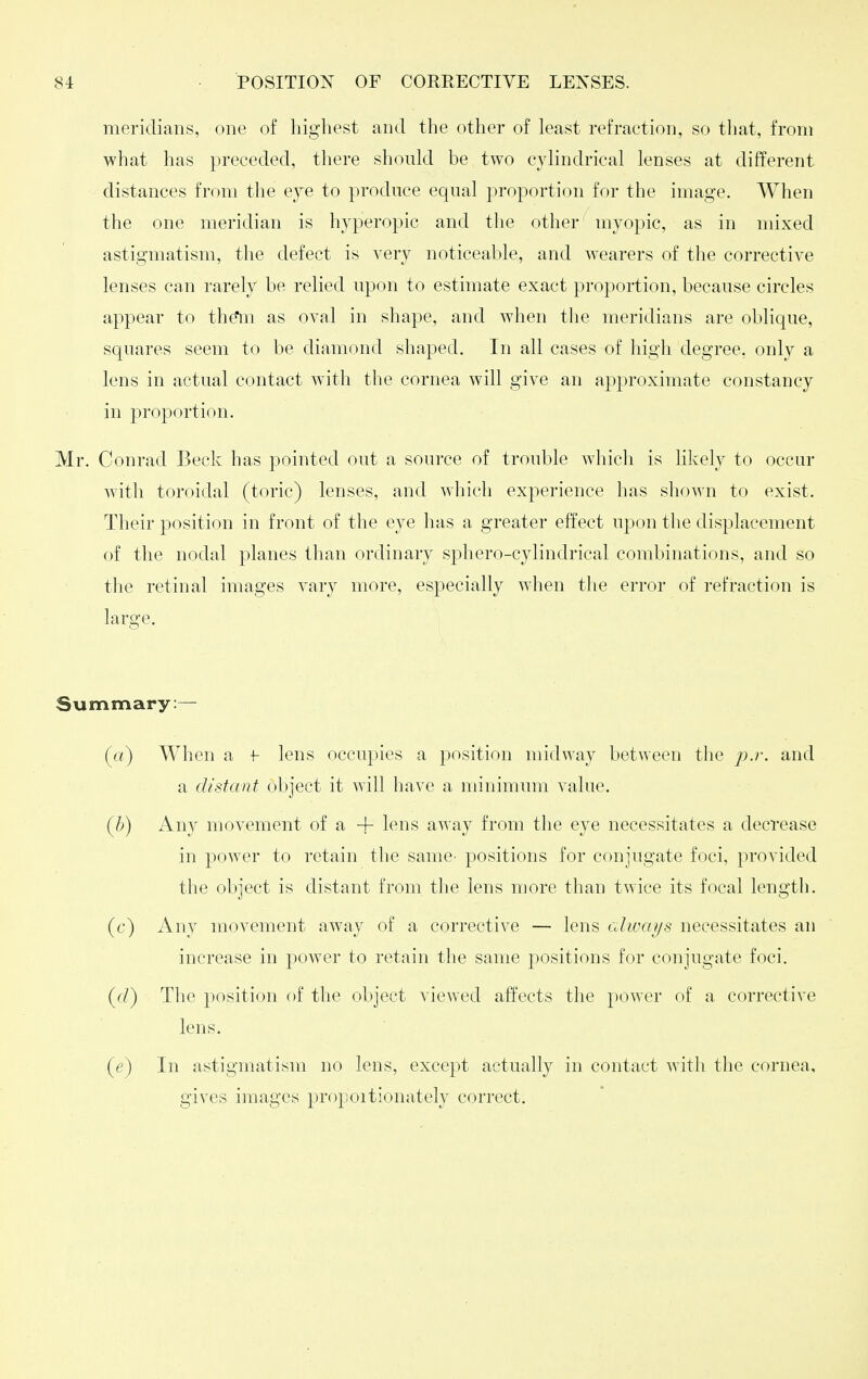meridians, one of highest and the other of least refraction, so that, from what has preceded, there should be two cjdindrical lenses at different distances from the eye to produce equal proportion for the image. When the one meridian is hyperopic and the other myopic, as in mixed astigmatism, the defect is very noticeable, and w^earers of the corrective lenses can rarely be relied upon to estimate exact proportion, because circles appear to the*m as oval in shape, and when the meridians are oblique, squares seem to be diamond shaped. In all cases of high degree, only a lens in actual contact with the cornea will give an approximate constancy in proportion. Mr, Conrad Beck has pointed out a source of trouble which is hkely to occur with toroidal (toric) lenses, and which experience has shown to exist. Their position in front of the eye has a greater effect upon the displacement of the nodal planes than ordinary sphero-cylindrical combinations, and so the retinal images vary more, especially when the error of refraction is large. Summary:— (rt) When a f lens occupies a position midway between the j).)-. and a distant object it will have a minimum value. (6) Any movement of a + lens away from the eye necessitates a decrease in power to retain the same^ positions for conjugate foci, provided the object is distant from the lens more than twice its focal length. (c) Any movement away of a corrective — lens cdways necessitates an increase in power to retain the same positions for conjugate foci. ((/) The position of the object viewed affects the power of a corrective lens. {e) In astigmatism no lens, except actually in contact with the cornea, gives images propoitionately correct.
