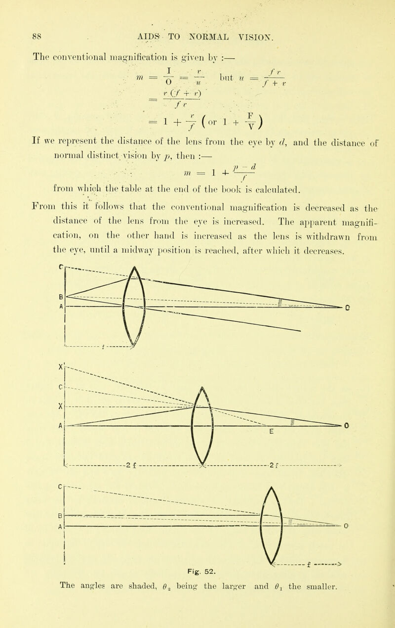 The conventional magnification is given bv :- but ti f >■ f + V = 1 +y (or 1 + -|) If we represent the distance of the lens from the eye by d, and the distance of normal distinct vision by p, then :— .. ™ = 1 + ^ from which the table at the end of the book is calculated. From this it follows that the conventional magnification is decreased as the distance of the lens from the eye is increased. The apparent magnifi- cation, on the other hand is increased as the lens is withdrawn from the eye, until a midway position is reached, after which it decreases. Fig. 52. The anj^les are shaded, 6'2 being- the larger and 6^ the smaller.