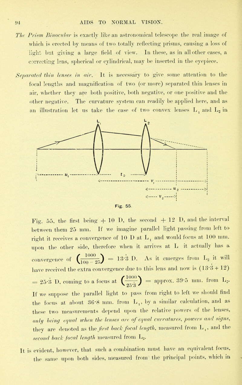 The Prism Binocular is exactly like an astronomical telescope the real image of which is erected by means of two totally reflecting prisms, causing a loss of light but giving a large field of view. In these, as in all other cases, a correcting lens, spherical or cylindrical, may be inserted in the eyepiece. Separated thin lenses in air. It is necessary to give some attention to the focal lengths and magnification of two (or more) separated thin lenses in air, whether they are both positive, both negative, or one positive and the other negative. The curvature system can readily be applied here, and as an illustration let us take the case of two convex lenses L^andLgin L L Fig. 55. Fig. 55, the first being + 10 D, the second +12 D, and the interval between them 25 mm. If we imagine parallel light passing from left to right it receives a convergence of 10 D at Lj and would focus at 100 mm. upon the other side, therefore when it arrives at L it actually has a convergence of (f^Z^^) = 13-3 D. As it emerges from L2 it will have received the extra convergence due to this lens and now is (13-3 + 12) = 25-3 D, coming to a focus at (^^') = approx. 30-5 mm. from L.. ^ 25'8 ^ If we suppose the parallel light to pass from right to left we should find the focus at about 36-8 nun. from L,, by a similar calculation, and as these two measurements depend upon the relative powers of the lenses, only being equal when the lenses are of equal curratures, jwwers and signs, they are denoted as the first back focal length, measured from L,, and the second back focal length measured from L^. It is evident, however, that such a combination must have an equivalent focus, the same upon both sides, measured from the principal points, whicli in