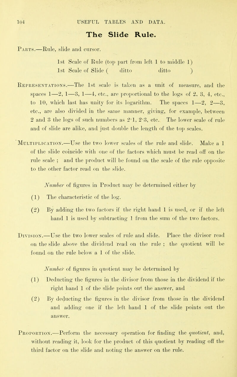 The Slide Rule. Parts.—Eule, slide and cursor. 1st Scale of Rule (top part from left 1 to middle 1) 1st Scale of Slide ( ditto ditto ) Representations.—The 1st scale is taken as a unit of measm^e, and the spaces 1—2, 1—3, 1—4, etc., are proportional to the logs of 2, 3, 4, etc., to 10, which last has unity for its logarithm. The spaces 1—2, 2—3,. etc., are also divided in the same manner, giving, for example, between 2 and 3 the logs of such numbers as 2*1, 2-3, etc. The lower scale of rule and of slide are alike, and just double the length of the top scales. Multiplication.—Use the two lower scales of the rule and slide. Make a 1 of the slide coincide with one of the factors which must be read off on the rule scale ; and the product will be found on the scale of the rule opposite to the other factor read on tlie slide. Number of figures in Product may be determined either by (1) The characteristic of the log. (2) By adding the two factors if the right hand 1 is used, or if the left hand 1 is used by subtracting 1 from the sum of the two factors. Division.— Use the two lower scales of rule and slide. Place the divisor read on the slide above the dividend read on the rule ; the quotient will be found on the rule below a 1 of tlie slide. Number of figures in quotient may be determined by (1) Deducting the figures in the divisor from those in the dividend if the right hand 1 of the slide points out the answer, and (2) By deducting the figures in the divisor from those in the dividend and adding one if the left hand 1 of the slide points out the answer. Proportion.—Perform the necessary operation for finding the quotient, and, without reading it, look for the product of this quotient by reading off the third factor on the slide and noting the answer on the rule.