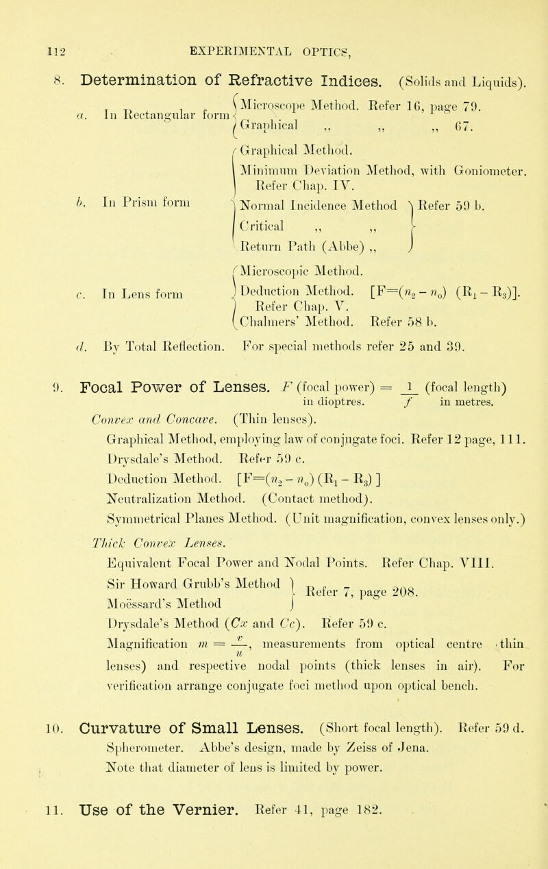 8. Determination of Refractive Indices. (Solids and Liquids). r -r, , ^ \ Microscope Method. Refer 16, pao-e 79. a. In Rectangular torm^ ^ ; Grraphical ,, ,, 67. /-Graphical Method. I Minimum Deviation Method, with Goniometer. Refer Chap. IV. b. In Prism form ^ Normal Incidence Method \ Refer 59 b. j Critical ,, ,, >• '.Return Path (Abbe) „ j Microscopic Method. c. In Lens form \ Deduction Method. [F=(«2 - (R, - Rg)]. Refer Chap. V. Chalmers' Method. Refer 58 b. d. By Total Reflection. For special methods refer 25 and 39. 9. Focal Power of Lenses. F (focal power) = J_ (focal length) in dioptres. / in metres. Convex and Concave. (Thin lenses). Graphical Method, employing law of conjugate foci. Refer 12 page. 111. Drysdale's Method. Refer 59 c. Deduction Method. [F=(??2 - n^) (R^ - Rg) ] Neutralization Method. (Contact method). Symmetrical Planes Method. (Unit magnification, convex lenses only.) Thick Convex Lenses. Equivalent Focal Power and Nodal Points. Refer Chap. VIII. Sir Howard Grubb's Method ) t) , r- .^.^o . Refer 7, page 208. Moessard's Method J Drysdale's Method {Cx and Cc). Refer 59 c. Magnification w = —, measurements from optical centre thin lenses) and respective nodal points (thick lenses in air). For verification arrange conjugate foci method upon optical bench. 10. Curvature of Small Lenses. (Short focal length). Refer 59 d. Spheronieter. Abbe's design, made by Zeiss of Jena. Note that diameter of lens is limited by power. 11. Use of the Vernier. Refer 4i, page 182.