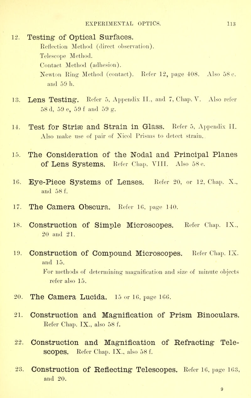 12. Testing of Optical Surfaces. Reflection Method (direct observation). Telescope Metliod. Contact Method (adhesion). Newton Ring Method (contact). Refer 12, page 408. Also 58 c. and 59 h. 13. Lens Testing*. Refer 5, Appendix II., and 7, Chap. V. Also refer 58 d, 51) e, 59 f and 59 g. u. Test for Strise and Strain in Glass. Refer 5, Appendix II. Also make use of pair of Nicol Prisms to detect strain. 15. The Consideration of the Nodal and Principal Planes of Lens Systems. Refer Chap. VIII. Also 58 e. IC). Eye-Piece Systems of Lenses. Refer 20, or 12, Chap. X., and 58 f. 17. The Camera Obscura. Refer lo, page no. 18. Construction of Simple Microscopes. Refer Chap. IX., 20 and 21. 19. Construction of Compound Microscopes. Refer Chap. IX. and 15. For methods of determining magnification and size of minute ohjects refer also 15. 20. The Camera Lucida. 15 or lo, page IGG. 21. Construction and Magnification of Prism Binoculars. Refer Chap. IX., also 58 f. 22. Construction and Magnification of Refracting Tele- scopes. Refer Chap. IX., also 58 f. 23. Construction of Reflecting Telescopes. Refer 16, page 163, and 20. 9