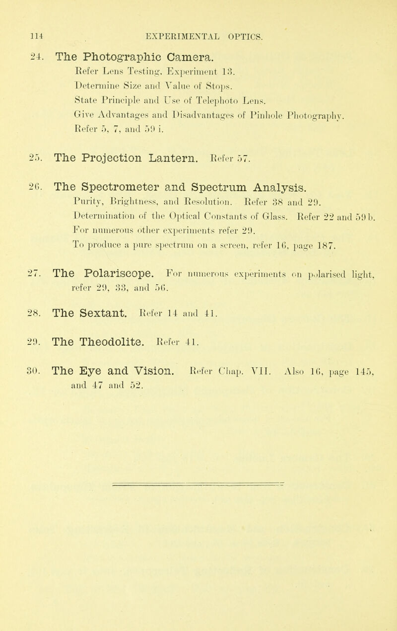 24:. The Photographic Camera. Refer Lens Testing, Experiment lo. Determine Size and Value of Stops. State Principle and Use of Telephoto Lens. Give Advantages and Disadvantages of Pinhole Photography. Refer 5, 7, and 50 i. 25. The Projection Lantern. Refer 57. 2G. The Spectrometer and Spectrum Analysis. Puritv, Brightness, and Resolution. Refer 38 and 29. Determination of the Optical Constants of Glass. Refer 22 and 59 b. For numerous other experiments refer 29. To produce a pure spectrum on a screen, refer 16, page 187. 27. The PolariSCOpe. For numerous experiments on polarised light, refer 29, 33, and 56. 28. The Sextant. Refer 14 and 41. 29. The Theodolite. Refer 41. 30. The Eye and Vision. Refer Chap. VII. Also 16, page 145, and 47 and 52.