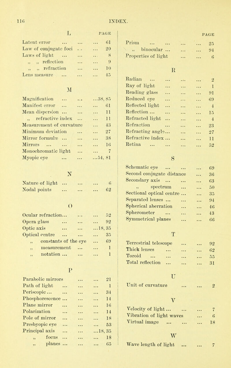 L PAGE Latent error 61 Law of conjug-ate foci . 0 20 Laws of lig-ht 8 ,, ,, reflection 9 ,, ,, refraction ... 10 Lens measure ... 45 M Mag-nification ...38, 85 Manifest error 61 Mean dispersion ... 11 ,, refractive index 11 Measurement of curvature -1:3 Minimum deviation ... 27 Mirror formulsj ... ... 38 Mirrors 16 Monochromatic light 7 Myopic eye ...54, 81 Nature of lig-ht ... 6 Nodal points 62 0 Ocular refraction... 52 Opera glass 92 Optic axis ...18, 35 Optical centre 35 ,, constants of the eye ... 69 ,, measurement 1 ,, notation 1 P Parabolic mirrors 21 Path of light 1 Periscopic ... 31 Phosphorescence ... 11 Plane mirror 1(5 Polarization 11 Pole of mirror 18 Presbyopic eye ... 53 Principal axis ...18, 35 „ focus ... ... IS ,, planes ... ... 65 PAGE Prism ... ... ... ... 25 „ binocular 94 Properties of lig-ht Q E Radian ... ... ... ... 2 Ray of lig-ht l Reading- g-lass ... ... ... 91 Reduced eye ... ... 69 Reflected lig-ht 4 Reflection ... ... ... ... 15 Refracted light ... ... ... 4 Refraction ... ... ... 23 Refracting- ang-le... ... ... 27 Refractive index... ... ... n Retina ... ... ... ... 52 s Schematic eye ... ... ... 69 Second conjugate distance ... 36 Secondary axis G3 ,, spectrum ... ... 50 Sectional optical centre 35 Separated lenses 94 Spherical aberration ... ... 46 Spherometer 43 Symmetrical planes 66 T Terrestrial telescope ... ... 92 Thick lenses ... ... ... 62 Toroid ... ... ... ... ,55 Total reflection 31 u Unit of curvature 2 V Velocity of lig-ht 7 Vibration of lig-ht waves ... 6 Virtual imag-e 18 w Wave leng-th of light 7