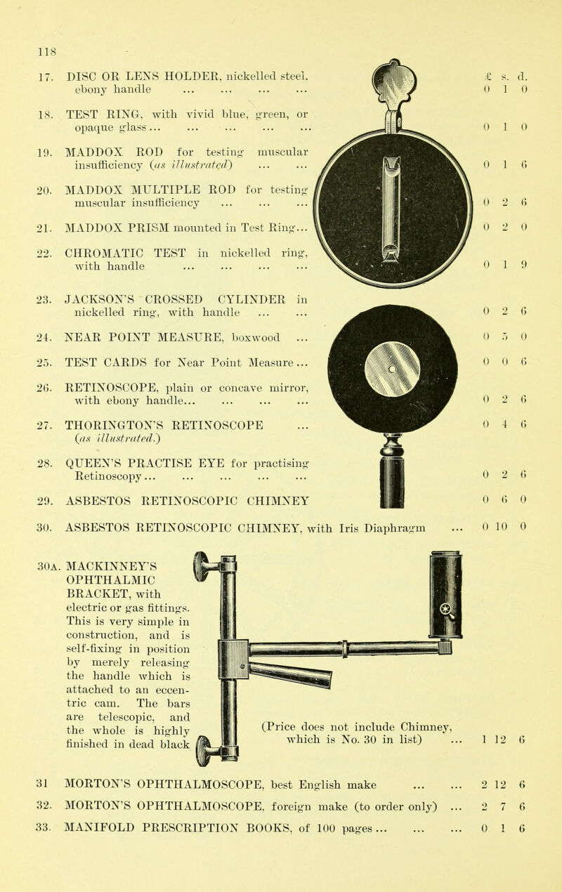 17. 18. 19. 20. DISC OR LENS HOLDER, nickelled steel, ebony handle TEST RING, with vivid blue, green, or opaque glass MADDOX ROD for testing- muscular insufficiency (c/.s^ illustrated) MADDOX MULTIPLE ROD for testin muscular insufficiency 21. MADDOX PRISM mounted in Test Ring-... 22. CHROMATIC TEST in nickelled ring, with handle 23. JACKSON'S CROSSED CYLINDER in nickelled ring, with handle 21. NEAR POINT MEASURE, boxwood ... 25. TEST CARDS for Near Point Measure... 26. RETINOSCOPE, plain or concave mirror, with ebony handle... 27. THORINGTON'S RETIXOSCOPE (^as illustmted.) 28. QUEEN'S PRACTISE EYE for practisin Retinoscopy... 29. ASBESTOS RETINOSCOPIC CHIMNEY 30. ASBESTOS RETINOSCOPIC CHIMNEY, with Iris Diaphragm 30a. MACKINNEY'S OPHTHALMIC BRACKET, with electric or gas fittings. This is very simple in construction, and is self-fixing in position by merely releasing the handle which is attached to an eccen- tric cam. The bars are telescopic, and the whole is highly finished in dead black (Price does not include Chimney, which is No. 30 in list) 31 MORTON'S OPHTHALMOSCOPE, best English make 32. MORTON'S OPHTHALMOSCOPE, foreign make (to order only) 33. MANIFOLD PRESCRIPTION BOOKS, of 100 pages 1 12 6 2 12 6 2 7 6 0 1 6