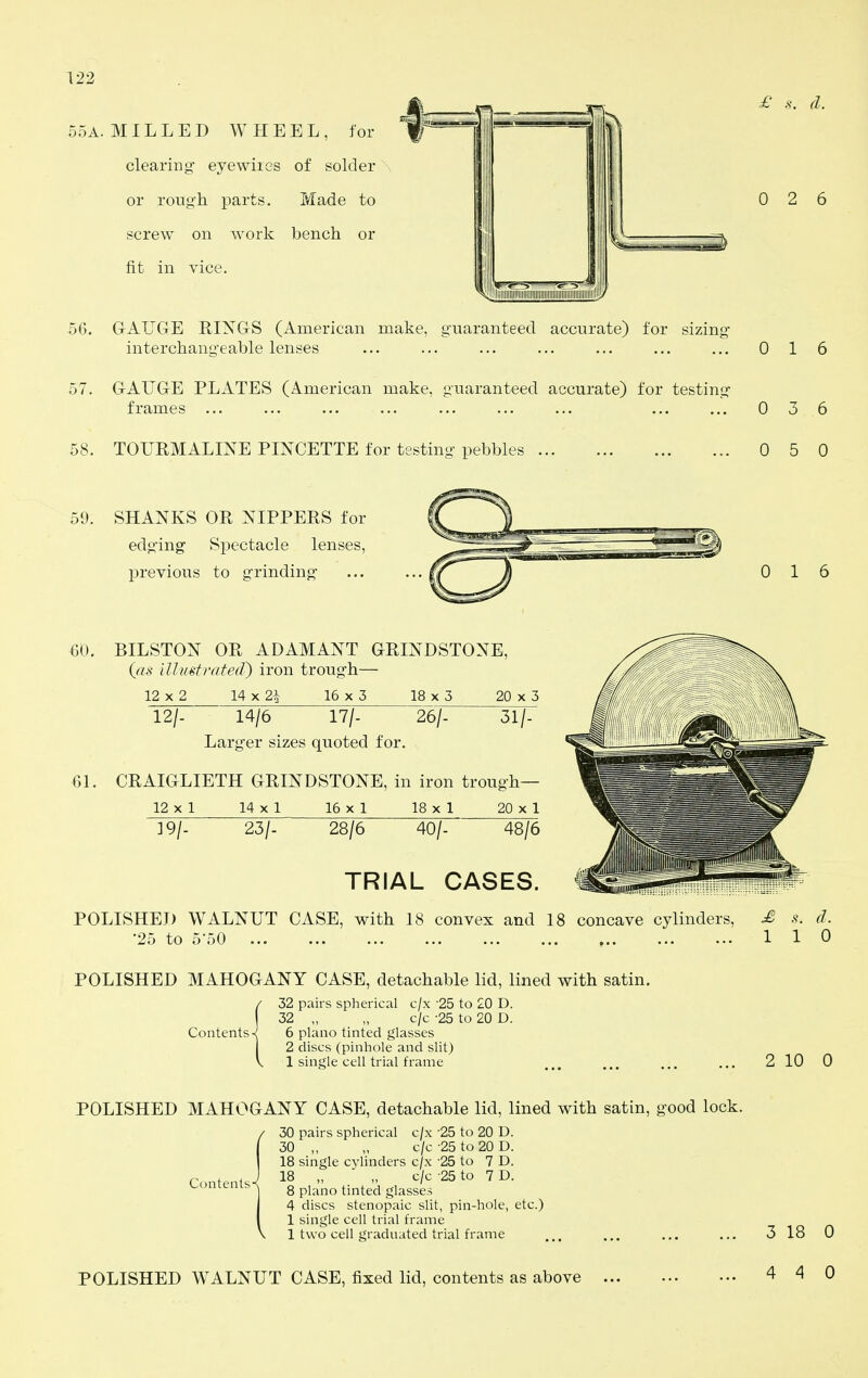 0 2 6 122 55A. MILLED WHEEL, for '^^^''^^ clearing eyewiies of solder or rough parts. Made to screw on work bench or fit in vice. 56. GrAUGrE RINGrS (American make, guaranteed accurate) for sizing- interchang'eable lenses ... ... ... ... ... ... ... 016 57. G-AUG-E PLATES (American make, guaranteed accurate) for testing- frames ... ... ... ... ... ... ... ... ... 0 3 6 58. TOURMALINE PINCETTE for testing pebbles 0 5 0 59. SHANKS OR NIPPERS for edg'ing Spectacle lenses, previous to grinding- 0 16 60. BILSTON OR ADAMANT GRINDSTONE, (as illuetrated^ iron trough— 12 X 2 14 X 2i 16 X 5 18 x 5 20 x 5 12/- 14/6 17/- 26/- 31/- Larg-er sizes quoted for. 61. CRAIGLIETH GRINDSTONE, in iron trough— 12 X 1 14 X 1 16 X 1 18 X 1 20 X 1 19/. 23/. 28/6 40/- 48/6 TRIAL CASES. POLISHED WALNUT CASE, with 18 convex and 18 concave cylinders, £ s. d. •25 to 5-50 110 POLISHED MAHOGANY CASE, detachable lid, lined with satin. Contents 32 pairs spherical c/x 25 to 20 D. 32 „ „ c/c -25 to 20 D. 6 piano tinted glasses 2 discs (pinhole and slit) 1 single cell trial frame 2 10 0 POLISHED MAHOGANY CASE, detachable lid, lined with satin, good lock. 30 pairs spherical c/x -25 to 20 D. 30 „ „ c/c -25 to 20 D. 18 single cylinders c/x 25 to 7 D. 18 „ „ c/c -25 to 7 D. 8 piano tinted glasses 4 discs stenopaic slit, pin-hole, etc.) 1 single cell trial frame 1 two cell graduated trial frame 3 18 0 POLISHED WALNUT CASE, fixed lid, contents as above 4 4 0