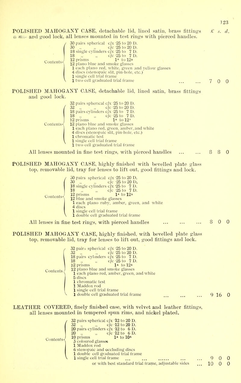 POLISHED MAHOGANY CASE, detachable lid, lined satin, brass fitting-i 8 Mo.io^ and g'ood lock, all lenses mounted in test rings with pierced handles. / 30 pairs spherical c/x -25 to 20 D. / 30 „ „ c/c -25 to 20 D. 18 single cylinders c/x '25 to 7 D. 1 18 „  „ c/c -25 to 7 D. 12 prisms 1* to 12* 12 piano blue and smoke glasses 1 each piano red, white, green and yellow glasses 4 discs (stenopaic slit, pin-hole, etc.) 1 single cell trial frame 1 two cell graduated trial frame Contents- 123 . d. 7 0 0 POLISHED MAHOGANY CASE, and ffood lock. detachable lid, lined satin, brass fittino-i 32 pairs spherical c/x -25 to 20 D. 32 „ „ c/c -25 to 20 D. 18 pairs cylinders c/x '25 to 7 D. 18 „ ■ „ c/c -25 to 7 D. ]2 prisms 1-^ to 12^ Contents^ 12 piano blue and smoke glasses 1 each piano red, green, amber, and white 4 discs (stenopaic slit, pin-hole, etc.) 1 chromatic test 1 single cell trial frame 1 two cell graduated trial fi-ame All lenses mounted in fine test rings, with pierced handles 8 0 POLISHED MAHOGANY CASE, highly finished with bevelled plate glass top, removable lid, tray for lenses to lift out, good fittings and lock. 50 pairs spherical c/x -25 to 20 D. 30 „ „ c/c -25 to 20 D. 18 single cylinders c/x -25 to 7 D. 18 „ ■ „ c/c -25 to 7 D. 12 prisms 1* to 12* 12 blue and smoke glasses 1 each piano rubj^, amber, green, and white 4 discs 1 single cell trial frame 1 double cell graduated trial frame All lenses in fine test rings, with pierced handles Contents- 0 0 POLISHED MAHOGANY CASE, highly finished, with bevelled plate glass top, removable lid, tray for lenses to lift out, good fittings and lock. f 32 pairs spherical c/x -25 to 20 D. 32 „ „ c/c-25 to 20 D. I 18 pairs cylinders c/x '25 to 7 D. \ 18 „ „ c/c -25 to 7 D. I ]2 prisms 1* to 12* Contents J 12 piano blue and smoke glasses 1 each piano red, amber, green, and white 5 discs 1 chromatic lest 1 Maddox rod 1 single cell trial frame 1 double cell graduated trial frame 9 16 0 LEATHER COVERED, finely finished case, with velvet and leather fittings, all lenses mounted in tempered spun rims, and nickel plated. / 32 pairs spherical c/x -12 to 20 D. ' 32 „ „ c/c-12 10 20 0. 20 pairs cylinders c/x -12 to 6 D. 20 „ ' „ c/c -12 to 6 D. 10 prisms 1a to 10* 3 coloured glasses 1 Maddox rod 6 stenopaic and occluding discs 1 double cell graduated trial frame \ 1 single cell trial frame Contents-/ or with best standard trial frame, adjustable sides 9 0 0 10 0 0