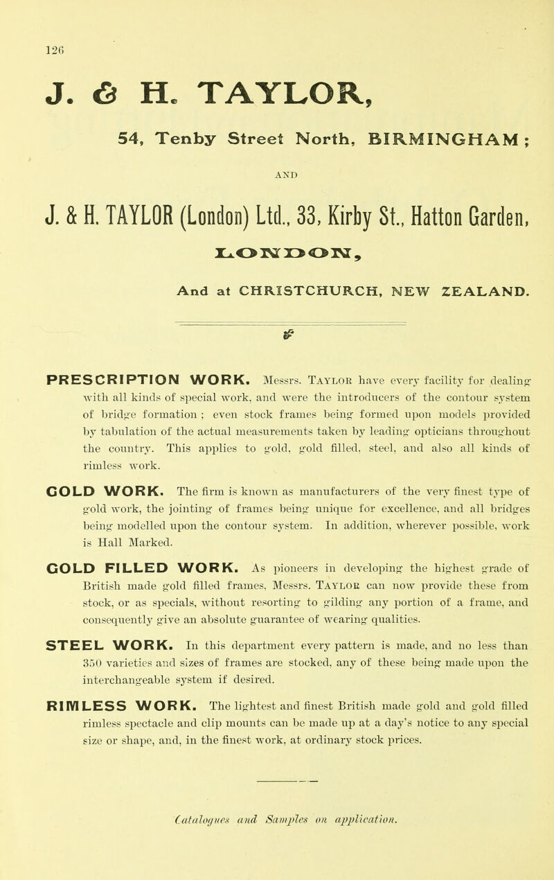 J. 6 H. TAYLOR, 54, Tenby Street North, BIRMINGHAM ; AND J. & H. TAYLOR (London) Ltd., 33, Kirby St., Hatton Garden, And at CHRISTCHURCH, NEW ZEALAND. PRESCRIPTION WORK. Messrs. Taylor have every facility for dealino- witli all kinds of special work, and were the introducers of the contour system of bridg'e formation ; even stock frames being- formed upon models provided by tabulation of the actual measurements taken by leading- opticians throug-hout the country. This applies to g'old, g'old filled, steel, and also all kinds of rimless work. GOLD AATORK. The firm is known as manufacturers of the very finest type of g-old work, the jointing- of frames being- unique for excellence, and all bridg-es being- modelled upon the contour system. In addition, wherever possible, work is Hall Marked. GOLD FILLED WORK. As pioneers in developing- the highest g-rade of British made g-old filled frames, Messrs. Tayloe can now provide these from stock, or as specials, without resorting- to g-ilding- any portion of a frame, and consequently g-ive an absolute g-uarantee of wearing- qualities. STEEL ^VORK. In this department every pattern is made, and no less than 350 varieties and sizes of frames are stocked, any of these being- made upon the interchang-eable system if desired. RIIVILESS WORK. The lig-htest and finest British made g-old and g-old filled rimless spectacle and clip mounts can be made up at a day's notice to any special size or shape, and, in the finest work, at ordinary stock prices. Catalogues and Sainj>les on apj^licafion.