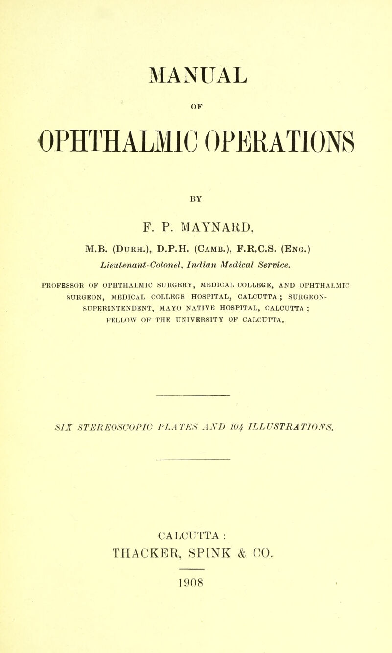 MANUAL OF OPHTHALMIC OPERATIONS BY F. P. MAYNARD, M.B. (DuRH.), D.P.H. (Camb.), F.R.C.S. (Eng.) Lieutenant-ColonaU Indian Medical Service. PROFESSOR OF OPHTHALMIC SURGERY, MEDICAL COLLEGE, AND OPHTHALMIC SURGEON, MEDICAL COLLEGE HOSPITAL, CALCUTTA ; SURGEON- SUPERINTENDENT, MAYO NATIVE HOSPITAL, CALCUTTA ; FRLLOW OF THE UNIVERSITY OF CALCUTTA. ^JX STEREOSCOPIC PLATES AXD IVJ, ILLUSTRATIONS. CALCU ITA : THACKER, 8P1NK k 00. 1908