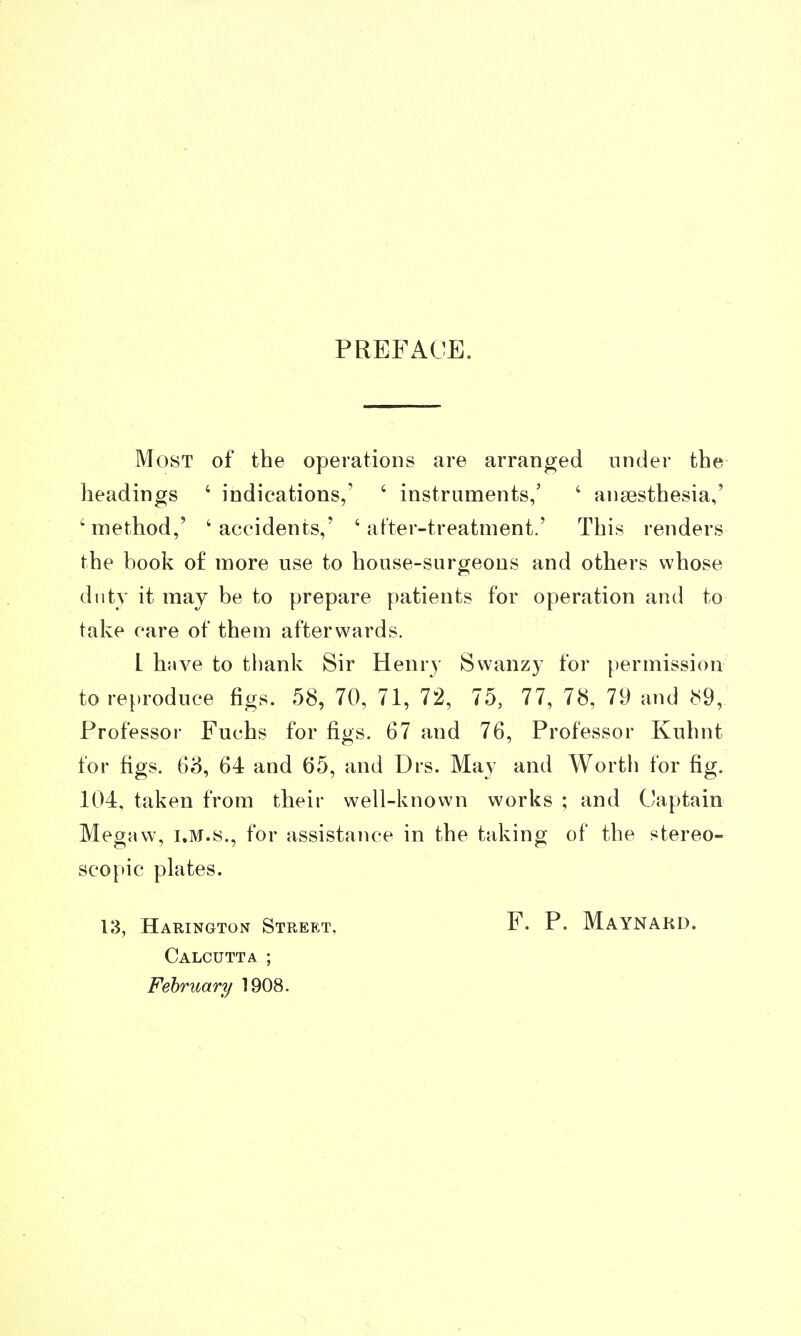 PREFACE. Most of the operations are arranged under the headings ' indications,' ' instruments,' ' anaesthesia,' 'method,' 'accidents,' 'after-treatment.' This renders the book of more use to house-surgeons and others whose duty it may be to prepare patients for operation and to take care of them afterwards. L have to thank Sir Henry Swanzy for permission to reproduce figs. 58, 70, 71, 72, 75, 77, 78, 79 and cS9, Professor Fuchs for figs. 67 and 76, Professor Kuhnt for figs. 63, 64 and 65, and Drs. May and Wortli for fig. 104. taken from their well-known works ; and Captain MegMw, I.M.8., for assistance in the taking of the stereo- scopic plates. 13, Harington Street, Calcutta ; February 1908. F. P. Maynakd.