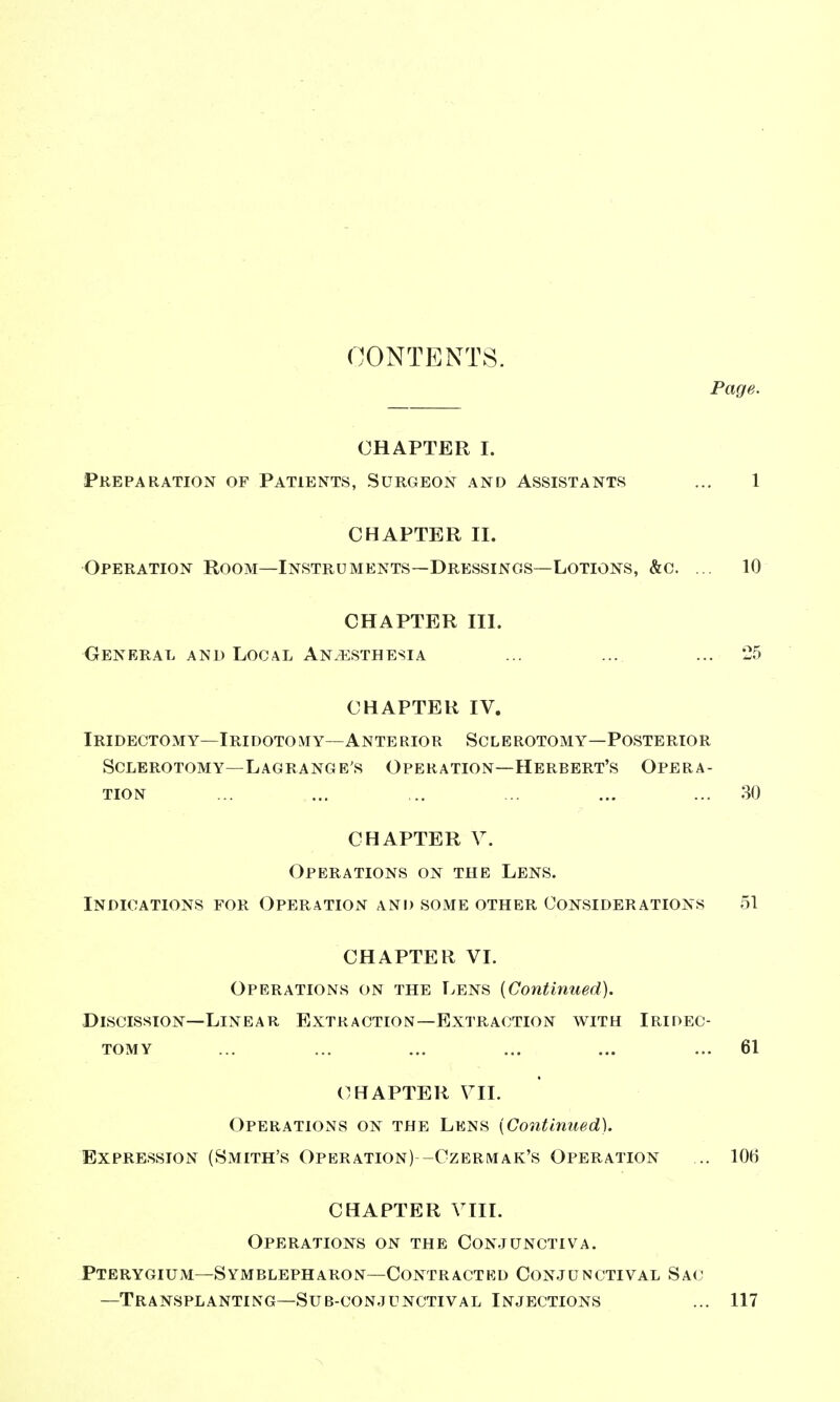 CONTENTS. Page. CHAPTER I. Preparation of Patients, Surgeon and Assistants ... 1 CHAPTER II. Operation Room—Instruments—Dressings—Lotions, &c. .. 10 CHAPTER III. General and Local Anaesthesia ... ... ... 25 CHAPTER IV. Iridectomy—Iridotomy—Anterior Sclerotomy—Posterior Sclerotomy—Lagrange's Operation—Herbert's Opera- tion ... ... .. ... ... ... 80 CHAPTER V. Operations on the Lens. Indications for Operation and some other Considerations 51 CHAPTER VI. Operations on the Lens [Continued). -Discission—Linear Extraction—Extraction with Iridec- tomy ... ... ... ... ... ... 61 CHAPTER VII. Operations on the Lens [Continued). Expression (Smith's Operation) -Czbrmak's Operation .. 106 CHAPTER VIII. Operations on the Conjunctiva. Pterygium—Symblepharon—Contractkd Conjunctival Sac; —Transplanting—Sub-conjunctival Injections ... 117