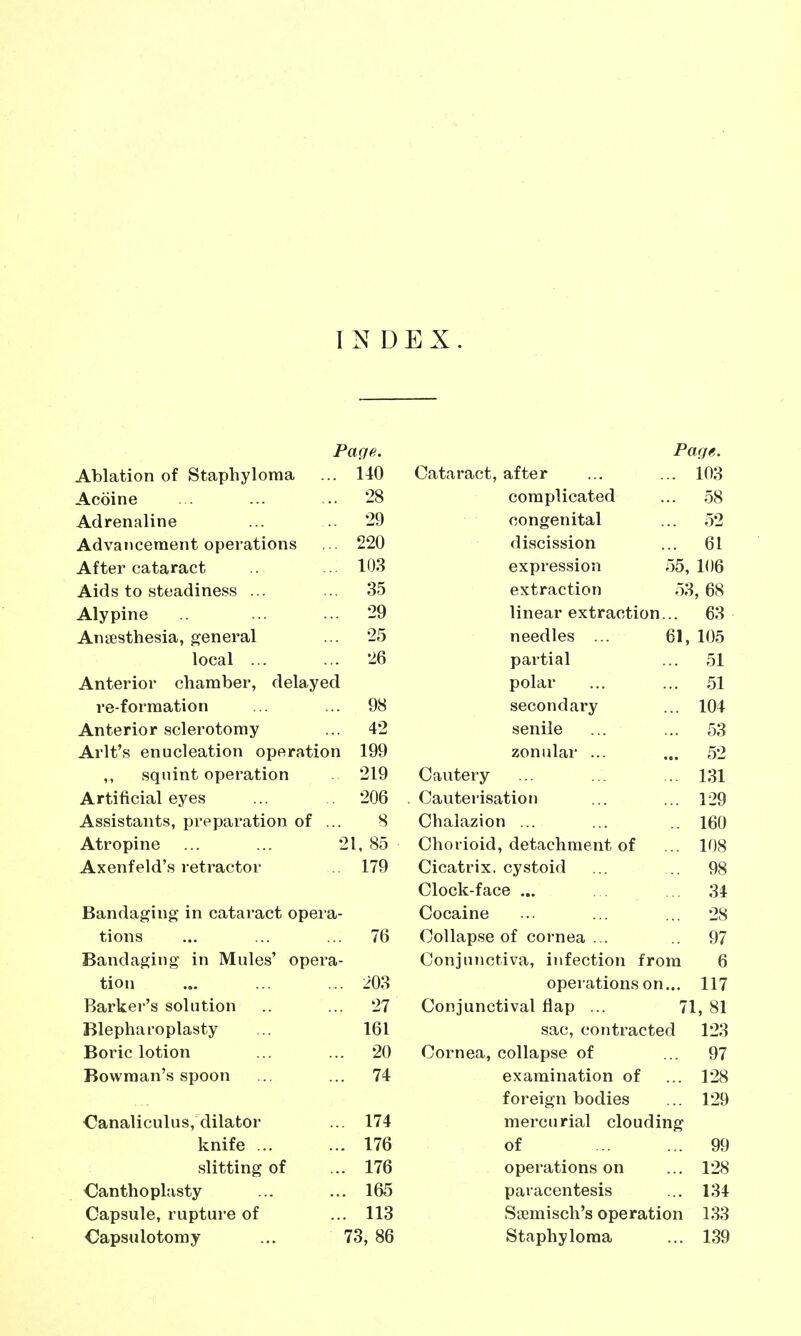 INDEX. Paqf,. Ablation of Staphyloma ... 140 Acoine . ... .. '28 Adrenaline ... 29 Advancement operations ... 220 After cataract .. 103 Aids to steadiness ... ... 35 Alypine ... ... 29 Anaesthesia, general ... 25 local 26 Anterior chamber, delayed re-forraation ... ... 98 Anterior sclerotomy ... 42 Arlt's enucleation operation 199 ,, squint operation . 219 Artificial eyes ... 206 Assistants, preparation of ... 8 Atropine ... ... 21, 85 Axenfeld's retractor 179 Bandaging in cataract opera- tions ... ... ... 76 Bandaging in Mules' opera- tion ... ... ... 203 Barker's solution .. ... 27 Blepharoplasty ... 161 Boric lotion ... ... 20 Bowman's spoon ... ... 74 Canaliculus, dilator ... 174 knife 176 slitting of ... 176 Canthoplasty ... ... 165 Capsule, rupture of ... 113 Capsulotomy ... 73, 86 Page. Cataract, after ... ... 103 complicated ... 58 congenital ... 52 discission ... 61 expression 55, 106 extraction 53, 68 linear extraction... 63 needles ... 61, 105 partial ... 51 polar ... ... 51 secondary ... 104 senile ... ... 53 zonular ... ... 52 Cautery ... ... ... 131 Cauterisation ... ... 129 Chalazion ... ... ..160 Chorioid, detachment of ... 108 Cicatrix, cystoid ... .. 98 Clock-face ... . . ... 34 Cocaine ... ... ... 28 Collapse of cornea ... .. 97 Conjunctiva, infection from 6 operations on... 117 Conjunctival flap ... 71, 81 sac, contracted 123 Cornea, collapse of ... 97 examination of ... 128 foreign bodies ... 129 mercurial clouding of 99 operations on ... 128 paracentesis ... 134 Ssemisch's operation 133 Staphyloma ... 139