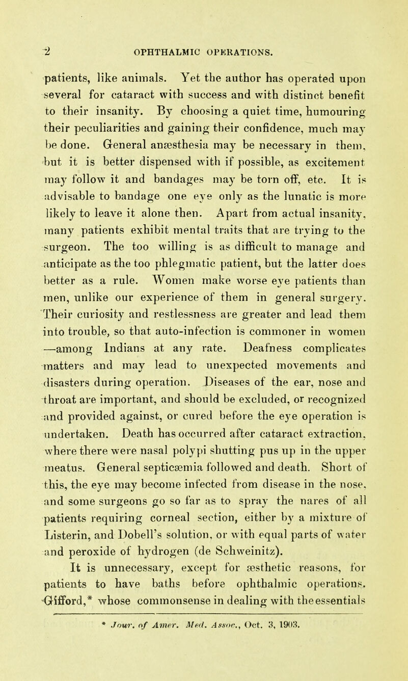 patients, like animals. Yet the author has operated upon several for cataract with success and with distinct benefit to their insanity. By choosing a quiet time, humouring their peculiarities and gaining their confidence, much may be done. General ansesthesia may be necessary in them, but it is better dispensed with if possible, as excitement may follow it and bandages may be torn off, etc. It is advisable to bandage one eye only as the lunatic is more likely to leave it alone then. Apart from actual insanity, many patients exhibit mental traits that are trying to the surgeon. The too willing is as difficult to manage and anticipate as tlie too phlegmatic patient, but the latter does better as a rule. Women make worse eye patients than men, unlike our experience of them in general surgery. Their curiosity and restlessness are greater and lead them into trouble, so that auto-infection is commoner in women —^among Indians at any rate. Deafness complicates matters and may lead to unexpected movements and disasters during operation. Diseases of the ear, nose and throat are important, and should be excluded, or recognized and provided against, or cured before the eye operation is undertaken. Death has occurred after cataract extraction, where there were nasal polypi shutting pus up in the upper meatus. General septicaemia followed and death. Short of this, the eye may become infected from disease in the nose, and some surgeons go so far as to spray the nares of all patients requiring corneal section, either by a mixture of Listerin, and Dobell's solution, or with equal parts of water and peroxide of hydrogen (de Schweinitz). It is unnecessary, except for aesthetic reasons, for patients to have baths before ophthalmic operations. Gifford,* whose commonsense in dealing with the essentials • Jour, of Amer. Med. Assoc., Oct. 3, 1903.