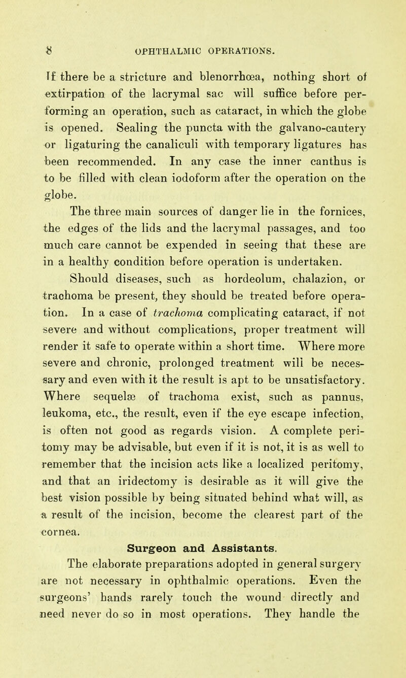 Tf there be a stricture and blenorrhoea, nothing short of extirpation of the lacrymal sac will suffice before per- forming an operation, such as cataract, in which the globe is opened. Sealing the puncta with the galvano-cautery or ligaturing the canaliculi with temporary ligatures has been recommended. In any case the inner canthus is to be filled with clean iodoform after the operation on the globe. The three main sources of danger lie in the fornices, the edges of the lids and the lacrymal passages, and too much care cannot be expended in seeing that these are in a healthy condition before operation is undertaken. Should diseases, such as hordeolum, chalazion, or trachoma be present, they should be treated before opera- tion. In a case of tracJioma complicating cataract, if not severe and without complications, proper treatment will render it safe to operate within a short time. Where more severe and chronic, prolonged treatment will be neces- sary and even with it the result is apt to be unsatisfactory. Where sequelae of trachoma exist, such as pannus, leukoma, etc., the result, even if the eye escape infection, is often not good as regards vision. A complete peri- tomy may be advisable, but even if it is not, it is as well to remember that the incision acts like a localized peritomy, and that an iridectomy is desirable as it will give the best vision possible by being situated behind what will, as a result of the incision, become the clearest part of the cornea. Surgeon and Assistants. The elaborate preparations adopted in general surgery are not necessary in ophthalmic operations. Even the surgeons' hands rarely touch the wound directly and need never do so in most operations. They handle the